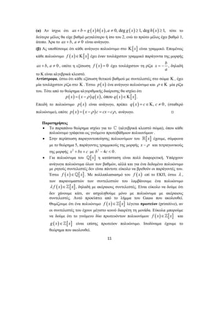 (α) Αν ίσχυε ότι ax + b = g (x)h(x),a ≠ 0, deg g ( x) ≥1, deg h(x) ≥1, τότε το 
δεύτερο μέλος θα είχε βαθμό μεγαλύτερο ή ίσο του 2, ενώ το πρώτο μέλος έχει βαθμό 1, 
άτοπο. Άρα το ax + b, a ≠ 0 είναι ανάγωγο. 
(β) Ας υποθέσουμε ότι κάθε ανάγωγο πολυώνυμο στο Κ[x] είναι γραμμικό. Επομένως 
κάθε πολυώνυμο f (x)∈Κ[x] έχει έναν τουλάχιστον γραμμικό παράγοντα της μορφής 
ax + b, a ≠ 0 , οπότε η εξίσωση f (x) = 0 έχει τουλάχιστον τη ρίζα x b 
11 
= − , δηλαδή 
a 
το Κ είναι αλγεβρικά κλειστό. 
Αντίστροφα, έστω ότι κάθε εξίσωση θετικού βαθμού με συντελεστές στο σώμα Κ , έχει 
μία τουλάχιστον ρίζα στο Κ . Έστω p(x) ένα ανάγωγο πολυώνυμο και ρ ∈Κ μία ρίζα 
του. Τότε από το θεώρημα αλγοριθμικής διαίρεσης θα ισχύει ότι 
p(x) = ( x −ρ )q(x), όπου q(x)∈Κ[x]. 
Επειδή το πολυώνυμο p(x) είναι ανάγωγο, πρέπει q(x) = c∈Κ, c ≠ 0 , (σταθερό 
πολυώνυμο), οπότε p(x) = ( x −ρ )c = cx − cρ , ανάγωγο. , 
Παρατηρήσεις 
• Το παραπάνω θεώρημα ισχύει για το ^ (αλγεβρικά κλειστό σώμα), όπου κάθε 
πολυώνυμο γράφεται ως γινόμενο πρωτοβάθμιων πολυωνύμων . 
• Στην περίπτωση παραγοντοποίησης πολυωνύμων του [x] έχουμε, σύμφωνα 
με το θεώρημα 5, παράγοντες γραμμικούς της μορφής x −ρ και τετραγωνικούς 
της μορφής x2 + bx + c με b2 − 4c < 0 . 
• Για πολυώνυμα του _[x] η κατάσταση είναι πολύ διαφορετική. Υπάρχουν 
ανάγωγα πολυώνυμα όλων των βαθμών, αλλά και για ένα δεδομένο πολυώνυμο 
με ρητούς συντελεστές δεν είναι πάντοτε εύκολο να βρεθούν οι παράγοντές του. 
Έστω f (x)∈_[x]. Με πολλαπλασιασμό του f ( x) επί το ΕΚΠ, έστω λ , 
των παρανομαστών των συντελεστών του λαμβάνουμε ένα πολυώνυμο 
λ f (x)∈][x], δηλαδή με ακέραιους συντελεστές. Είναι εύκολο να δούμε ότι 
δεν χάνουμε κάτι, αν ασχοληθούμε μόνο με πολυώνυμα με ακέραιους 
συντελεστές. Αυτό προκύπτει από το λήμμα του Gauss που ακολουθεί. 
Θυμίζουμε ότι ένα πολυώνυμο f (x)∈][x] λέγεται πρωτεύον (primitive), αν 
οι συντελεστές του έχουν μέγιστο κοινό διαιρέτη τη μονάδα. Εύκολα μπορούμε 
να δούμε ότι το γινόμενο δύο πρωτευόντων πολυωνύμων f (x)∈][x] και 
g (x)∈][x] είναι επίσης πρωτεύον πολυώνυμο. Ισοδύναμα έχουμε το 
θεώρημα που ακολουθεί. 
 