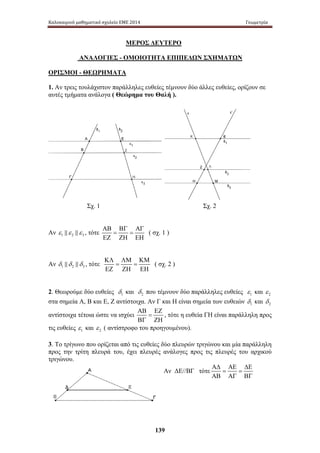 Καλοκαιρινό μαθηματικό σχολείο ΕΜΕ 2014 Γεωμετρία 
ΜΕΡΟΣ ΔΕΥΤΕΡΟ 
ΑΝΑΛΟΓΙΕΣ - ΟΜΟΙΟΤΗΤΑ ΕΠΙΠΕΔΩΝ ΣΧΗΜΑΤΩΝ 
ΟΡΙΣΜΟΙ - ΘΕΩΡΗΜΑΤΑ 
1. Αν τρεις τουλάχιστον παράλληλες ευθείες τέμνουν δύο άλλες ευθείες, ορίζουν σε 
αυτές τμήματα ανάλογα ( Θεώρημα του Θαλή ). 
Σχ. 1 Σχ. 2 
139 
Αν ε1 ε 2 ε 3 , τότε 
ΑΒ ΒΓ ΑΓ 
= = 
ΕΖ ΖΗ ΕΗ 
( σχ. 1 ) 
Αν 1 2 3 δ δ δ , τότε 
ΚΛ ΛΜ ΚΜ 
= = 
ΕΖ ΖΗ ΕΗ 
( σχ. 2 ) 
2. Θεωρούμε δύο ευθείες 1 δ 
και 2 δ που τέμνουν δύο παράλληλες ευθείες 1 ε 
και 2 ε 
στα σημεία Α, Β και Ε, Ζ αντίστοιχα. Αν Γ και Η είναι σημεία των ευθειών 1 δ 
και 2 δ 
αντίστοιχα τέτοια ώστε να ισχύει 
ΑΒ ΕΖ 
= 
ΒΓ ΖΗ 
, τότε η ευθεία ΓΗ είναι παράλληλη προς 
τις ευθείες 1 ε 
και 2 ε ( αντίστροφο του προηγουμένου). 
3. Το τρίγωνο που ορίζεται από τις ευθείες δύο πλευρών τριγώνου και μία παράλληλη 
προς τ ην τ ρίτη πλευρά του, έχει πλευρές ανάλογες προς τις πλευρές του αρχικού 
τριγώνου. 
Αν ΔΕ//ΒΓ τότε 
ΑΔ ΑΕ ΔΕ 
= = 
ΑΒ ΑΓ ΒΓ 
 