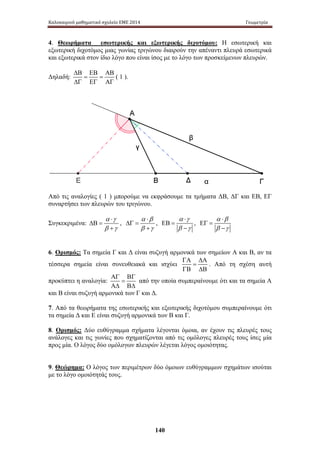 Καλοκαιρινό μαθηματικό σχολείο ΕΜΕ 2014 Γεωμετρία 
4. Θεωρήματα εσωτερικής και εξωτερικής διχοτόμου: Η εσωτερική και 
εξωτερική διχοτόμος μιας γωνίας τριγώνου διαιρούν την απέναντι πλευρά εσωτερικά 
και εξωτερικά στον ίδιο λόγο που είναι ίσος με το λόγο των προσκείμενων πλευρών. 
140 
Δηλαδή: 
ΔΒ ΕΒ ΑΒ 
= = 
ΔΓ ΕΓ ΑΓ 
( 1 ). 
Από τ ις α ναλογίες ( 1 ) μ πορούμε ν α ε κφράσουμε τ α τ μήματα Δ Β, Δ Γ κ αι Ε Β, Ε Γ 
συναρτήσει των πλευρών του τριγώνου. 
Συγκεκριμένα: 
α ⋅ 
γ 
β γ 
ΔΒ = 
+ 
, 
α ⋅ 
β 
β γ 
ΔΓ = 
+ 
, 
α ⋅ 
γ 
β γ 
ΕΒ = 
− 
, 
α ⋅ 
β 
β γ 
ΕΓ = 
− 
6. Ορισμός: Τα σημεία Γ και Δ είναι συζυγή αρμονικά των σημείων Α και Β, αν τα 
ΓΑ ΔΑ 
τέσσερα σημεία είναι συνευθειακά και ισχύει 
= 
ΓΒ ΔΒ 
. Από τη σχέση αυτή 
προκύπτει η αναλογία: 
ΑΓ ΒΓ 
= 
ΑΔ ΒΔ 
από την οποία συμπεραίνουμε ότι και τα σημεία Α 
και Β είναι συζυγή αρμονικά των Γ και Δ. 
7. Από τα θεωρήματα της εσωτερικής και εξωτερικής διχοτόμου συμπεραίνουμε ότι 
τα σημεία Δ και Ε είναι συζυγή αρμονικά των Β και Γ. 
8. Ορισμός: Δύο ευθύγραμμα σχήματα λέγονται όμοια, αν έχουν τις πλευρές τους 
ανάλογες και τις γωνίες που σχηματίζονται από τις ομόλογες πλευρές τους ίσες μία 
προς μία. Ο λόγος δύο ομόλογων πλευρών λέγεται λόγος ομοιότητας. 
9. Θεώρημα: Ο λόγος των περιμέτρων δύο όμοιων ευθύγραμμων σχημάτων ισούται 
με το λόγο ομοιότητάς τους. 
 