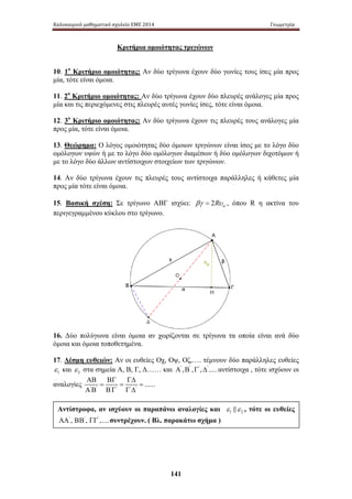Καλοκαιρινό μαθηματικό σχολείο ΕΜΕ 2014 Γεωμετρία 
Κριτήρια ομοιότητας τριγώνων 
10. 1ο Κριτήριο ομοιότητας: Αν δύο τρίγωνα έχουν δύο γωνίες τους ίσες μία προς 
μία, τότε είναι όμοια. 
11. 2ο Κριτήριο ομοιότητας: Αν δύο τρίγωνα έχουν δύο πλευρές ανάλογες μία προς 
μία και τις περιεχόμενες στις πλευρές αυτές γωνίες ίσες, τότε είναι όμοια. 
12. 3ο Κριτήριο ομοιότητας: Αν δύο τρίγωνα έχουν τις πλευρές τους ανάλογες μία 
προς μία, τότε είναι όμοια. 
13. Θεώρημα: Ο λόγος ομοιότητας δύο όμοιων τριγώνων είναι ίσος με το λόγο δύο 
ομόλογων υψών ή με το λόγο δύο ομόλογων διαμέσων ή δύο ομόλογων διχοτόμων ή 
με το λόγο δύο άλλων αντίστοιχων στοιχείων των τριγώνων. 
14. Αν δύο τρίγωνα έχουν τις πλευρές τους αντίστοιχα παράλληλες ή κάθετες μία 
προς μία τότε είναι όμοια. 
15. Βασική σχέση: Σε τρίγωνο ΑΒΓ ισχύει: βγ = 2Rυα , όπου R η ακτίνα του 
περιγεγραμμένου κύκλου στο τρίγωνο. 
16. Δύο πολύγωνα είναι όμοια αν χωρίζονται σε τρίγωνα τα οποία είναι ανά δύο 
όμοια και όμοια τοποθετημένα. 
17. Δέσμη ευθειών: Αν οι ευθείες Οχ, Οψ, Οζ,…. τέμνουν δύο παράλληλες ευθείες 
και 2 ε στα σημεία Α, Β, Γ, Δ…… και Α' ,Β' ,Γ' ,Δ'.....αντίστοιχα , τότε ισχύουν οι 
αναλογίες ' ' ' ' ' ' ...... 
141 
1 ε 
ΑΒ ΒΓ ΓΔ 
= = = 
Α Β Β Γ Γ Δ 
Αντίστροφα, αν ισχύουν οι παραπάνω αναλογίες και 1 2 ε ε , τότε οι ευθείες 
ΑΑ' , ΒΒ' , ΓΓ' ,....συντρέχουν. ( Βλ. παρακάτω σχήμα ) 
 