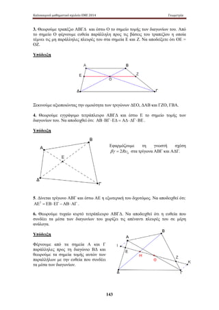 Καλοκαιρινό μαθηματικό σχολείο ΕΜΕ 2014 Γεωμετρία 
3. Θεωρούμε τραπέζιο ΑΒΓΔ και έστω Ο το σημείο τομής των διαγωνίων του. Από 
το σημείο Ο φέρνουμε ευθεία παράλληλη προς τις βάσεις του τραπεζίου η οποία 
τέμνει τις μη παράλληλες πλευρές του στα σημεία Ε και Ζ. Να αποδείξετε ότι ΟΕ = 
ΟΖ. 
Υπόδειξη 
Ξεκινούμε αξιοποιώντας την ομοιότητα των τριγώνων ΔΕΟ, ΔΑΒ και ΓΖΟ, ΓΒΑ. 
4. Θεωρούμε εγγράψιμο τετράπλευρο ΑΒΓΔ και έστω Ε το σημείο τομής των 
διαγωνίων του. Να αποδειχθεί ότι: ΑΒ ⋅ ΒΓ ⋅ ΕΔ = ΑΔ ⋅ ΔΓ ⋅ ΒΕ . 
Υπόδειξη 
Εφαρμόζουμε τη γνωστή σχέση 
βγ = 2Rυα στα τρίγωνα ΑΒΓ και ΑΔΓ. 
5. Δίνεται τρίγωνο ΑΒΓ και έστω ΑΕ η εξωτερική του διχοτόμος. Να αποδειχθεί ότι: 
ΑΕ2 = ΕΒ⋅ΕΓ − ΑΒ⋅ΑΓ . 
6. Θεωρούμε τυχαίο κυρτό τετράπλευρο ΑΒΓΔ. Να αποδειχθεί ότι η ευθεία που 
συνδέει τα μέσα των διαγωνίων του χωρίζει τις απέναντι πλευρές του σε μέρη 
ανάλογα. 
Υπόδειξη 
Φέρνουμε α πό τ α σ ημεία Α κ αι Γ 
παράλληλες προς τη διαγώνιο ΒΔ και 
θεωρούμε τα σημεία τομής αυτών των 
παραλλήλων με την ευθεία που συνδέει 
τα μέσα των διαγωνίων. 
143 
 