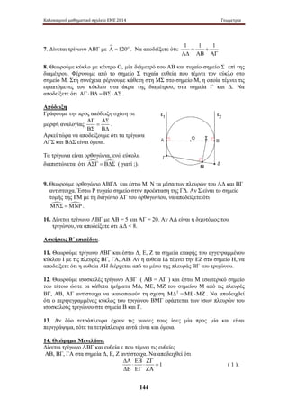 Καλοκαιρινό μαθηματικό σχολείο ΕΜΕ 2014 Γεωμετρία 
7. Δίνεται τρίγωνο ΑΒΓ με Α =120ο . Να αποδείξετε ότι: 1 = 1 + 1 
144 
ΑΔ ΑΒ ΑΓ 
8. Θεωρούμε κύκλο με κέντρο Ο, μία διάμετρό του ΑΒ και τυχαίο σημείο Σ ε πί της 
διαμέτρου. Φέρνουμε από το σημείο Σ τυχαία ευθεία που τέμνει τον κύκλο στο 
σημείο Μ. Στη συνέχεια φέρνουμε κάθετη στη ΜΣ στο σημείο Μ, η οποία τέμνει τις 
εφαπτόμενες του κύκλου στα άκρα της διαμέτρου, στα σημεία Γ και Δ. Να 
αποδείξετε ότι ΑΓ ⋅ ΒΔ = ΒΣ ⋅ ΑΣ . 
Απόδειξη 
Γράφουμε την προς απόδειξη σχέση σε 
ΑΓ ΑΣ 
μορφή αναλογίας 
= 
ΒΣ ΒΔ 
. 
Αρκεί τώρα να αποδείξουμε ότι τα τρίγωνα 
ΑΓΣ και ΒΔΣ είναι όμοια. 
Τα τρίγωνα είναι ορθογώνια, ενώ εύκολα 
διαπιστώνεται ότι ΑΣΓ = ΒΔΣ ( γιατί ;). 
9. Θεωρούμε ορθογώνιο ΑΒΓΔ και έστω Μ, Ν τα μέσα των πλευρών του ΑΔ και ΒΓ 
αντίστοιχα. Έστω Ρ τυχαίο σημείο στην προέκταση της ΓΔ. Αν Σ είναι το σημείο 
τομής της ΡΜ με τη διαγώνιο ΑΓ του ορθογωνίου, να αποδείξετε ότι 
ΜΝΣ =ΜΝΡ . 
10. Δίνεται τρίγωνο ΑΒΓ με ΑΒ = 5 και ΑΓ = 20. Αν ΑΔ είναι η διχοτόμος του 
τριγώνου, να αποδείξετε ότι ΑΔ  8. 
Ασκήσεις Β΄ επιπέδου. 
11. Θεωρούμε τρίγωνο ΑΒΓ και έστω Δ, Ε, Ζ τα σημεία επαφής του εγγεγραμμένου 
κύκλου Ι με τις πλευρές ΒΓ, ΓΑ, ΑΒ. Αν η ευθεία ΙΔ τέμνει την ΕΖ στο σημείο Η, να 
αποδείξετε ότι η ευθεία ΑΗ διέρχεται από το μέσο της πλευράς ΒΓ του τριγώνου. 
12. Θεωρούμε ισοσκελές τρίγωνο ΑΒΓ ( ΑΒ = ΑΓ ) και έστω Μ εσωτερικό σημείο 
του τέτοιο ώστε τα κάθετα τμήματα Μ Δ, Μ Ε, ΜΖ του σ ημείου Μ από τις πλευρές 
ΒΓ, ΑΒ, ΑΓ αντίστοιχα να ικανοποιούν τη σχέση ΜΔ2 =ΜΕ⋅ΜΖ . Να αποδειχθεί 
ότι ο περιγεγραμμένος κύκλος του τριγώνου ΒΜΓ εφάπτεται των ίσων πλευρών του 
ισοσκελούς τριγώνου στα σημεία Β και Γ. 
13. Αν δύο τετράπλευρα έχουν τις γωνίες τους ίσες μία προς μία και είναι 
περιγράψιμα, τότε τα τετράπλευρα αυτά είναι και όμοια. 
14. Θεώρημα Μενελάου. 
Δίνεται τρίγωνο ΑΒΓ και ευθεία ε που τέμνει τις ευθείες 
ΑΒ, ΒΓ, ΓΑ στα σημεία Δ, Ε, Ζ αντίστοιχα. Να αποδειχθεί ότι 
1 
ΔΑ ΕΒ ΖΓ 
⋅ ⋅ = 
ΔΒ ΕΓ ΖΑ 
( 1 ). 
 