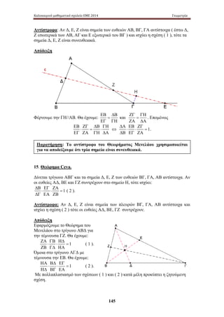 Καλοκαιρινό μαθηματικό σχολείο ΕΜΕ 2014 Γεωμετρία 
Αντίστροφα: Αν Δ, Ε, Ζ είναι σημεία των ευθειών ΑΒ, ΒΓ, ΓΑ αντίστοιχα ( έστω Δ, 
Ζ εσωτερικά των ΑΒ, ΑΓ και Ε εξωτερικό του ΒΓ ) και ισχύει η σχέση ( 1 ), τότε τα 
σημεία Δ, Ε, Ζ είναι συνευθειακά. 
Απόδειξη 
Παρατήρηση: Το αντίστροφο του Θεωρήματος Μενελάου χρησιμοποιείται 
για να αποδείξουμε ότι τρία σημεία είναι συνευθειακά. 
145 
Φέρνουμε την ΓΗ//ΑΒ. Θα έχουμε: 
ΕΒ ΔΒ 
= 
ΕΓ ΓΗ 
και 
ΖΓ ΓΗ 
= 
ΖΑ ΔΑ 
. Επομένως 
ΕΒ ΖΓ ΔΒ ΓΗ 
⋅ = ⋅ 
ΕΓ ΖΑ ΓΗ ΔΑ 
ΔΑ ΕΒ ΖΓ 
⇔ ⋅ ⋅ = 
1 
ΔΒ ΕΓ ΖΑ 
. 
15. Θεώρημα Ceva. 
Δίνεται τρίγωνο ΑΒΓ και τα σημεία Δ, Ε, Ζ των ευθειών ΒΓ, ΓΑ, ΑΒ αντίστοιχα. Αν 
οι ευθείες ΑΔ, ΒΕ και ΓΖ συντρέχουν στο σημείο Η, τότε ισχύει: 
1 
ΔΒ ΕΓ ΖΑ 
⋅ ⋅ = 
ΔΓ ΕΑ ΖΒ 
( 2 ). 
Αντίστροφα: Αν Δ, Ε , Ζ ε ίναι σ ημεία τ ων π λευρών Β Γ, Γ Α, Α Β α ντίστοιχα κ αι 
ισχύει η σχέση ( 2 ) τότε οι ευθείες ΑΔ, ΒΕ, ΓΖ συντρέχουν. 
Απόδειξη 
Εφαρμόζουμε το Θεώρημα του 
Μενελάου στο τρίγωνο ΑΒΔ για 
την τέμνουσα ΓΖ. Θα έχουμε: 
1 
ΖΑ ΓΒ ΗΔ 
⋅ ⋅ = 
ΖΒ ΓΔ ΗΑ 
( 1 ). 
Όμοια στο τρίγωνο ΑΓΔ με 
τέμνουσα την ΕΒ. Θα έχουμε: 
1 
ΗΑ ΒΔ ΕΓ 
⋅ ⋅ = 
ΗΔ ΒΓ ΕΑ 
( 2 ). 
Με πολλαπλασιασμό των σχέσεων ( 1 ) και ( 2 ) κατά μέλη προκύπτει η ζητούμενη 
σχέση. 
 