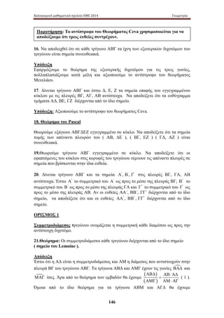 Καλοκαιρινό μαθηματικό σχολείο ΕΜΕ 2014 Γεωμετρία 
Παρατήρηση: Το αντίστροφο του Θεωρήματος Ceva χρησιμοποιείται για να 
αποδείξουμε ότι τρεις ευθείες συντρέχουν. 
16. Να αποδειχθεί ότι σε κάθε τρίγωνο ΑΒΓ τα ίχνη των εξωτερικών διχοτόμων του 
τριγώνου είναι σημεία συνευθειακά. 
Υπόδειξη 
Εφαρμόζουμε το θεώρημα της εξωτερικής διχοτόμου για τις τρεις γωνίες, 
πολλαπλασιάζουμε κατά μέλη και αξιοποιούμε το αντίστροφο του θεωρήματος 
Μενελάου. 
17. Δίνεται τρίγωνο Α ΒΓ κ αι έ στω Δ , Ε , Ζ τ α σημεία επαφής του εγγεγραμμένου 
κύκλου με τις πλευρές ΒΓ, ΑΓ, ΑΒ αντίστοιχα. Να αποδείξετε ότι τα ευθύγραμμα 
τμήματα ΑΔ, ΒΕ, ΓΖ διέρχονται από το ίδιο σημείο. 
Υπόδειξη: Αξιοποιούμε το αντίστροφο του θεωρήματος Ceva. 
18. Θεώρημα του Pascal 
Θεωρούμε εξάγωνο ΑΒΓΔΕΖ εγγεγραμμένο σε κύκλο. Να αποδείξετε ότι τα σημεία 
τομής τ ων α πέναντι π λευρών τ ου ( Α Β, Δ Ε ), ( Β Γ, Ε Ζ ) ( Γ Δ, ΑΖ ) ε ίναι 
συνευθειακά. 
19.Θεωρούμε τρίγωνο ΑΒΓ εγγεγραμμένο σε κύκλο. Να αποδείξετε ότι οι 
εφαπτόμενες του κύκλου στις κορυφές του τριγώνου τέμνουν τις απέναντι πλευρές σε 
σημεία που βρίσκονται στην ίδια ευθεία. 
20. Δίνεται τρίγωνο ΑΒΓ και τα σημεία Α' , Β' , Γ' στις π λευρές Β Γ, Γ Α, Α Β 
αντίστοιχα. Έστω Α'' το συμμετρικό του Α' ως προς το μέσο της πλευράς ΒΓ, Β'' το 
συμμετρικό του Β' ως προς το μέσο της πλευράς ΓΑ και Γ'' το συμμετρικό του Γ' ως 
προς το μέσο της πλευράς ΑΒ. Αν οι ευθείες ΑΑ΄, ΒΒ΄, ΓΓ΄ διέρχονται από το ίδιο 
σημείο, να αποδείξετε ότι και οι ευθείες ΑΑ'' , ΒΒ'' , ΓΓ'' διέρχονται από το ίδιο 
σημείο. 
ΟΡΙΣΜΟΣ 1 
Συμμετροδιάμεσος τριγώνου ονομάζεται η συμμετρική κάθε διαμέσου ως προς την 
αντίστοιχη διχοτόμο. 
21.Θεώρημα: Οι συμμετροδιάμεσοι κάθε τριγώνου διέρχονται από το ίδιο σημείο 
( σημείο του Lemoine ). 
Απόδειξη 
Έστω ότι η ΑΔ είναι η συμμετροδιάμεσος και ΑΜ η διάμεσος που αντιστοιχούν στην 
πλευρά ΒΓ του τριγώνου ΑΒΓ. Τα τρίγωνα ΑΒΔ και ΑΜΓ έχουν τις γωνίες ΒΑΔ και 
ΜΑΓ ίσες. Άρα από το θεώρημα των εμβαδών θα έχουμε 
146 
( ) 
( ) 
ΑΒΔ ΑΒ ⋅ ΑΔ 
= 
ΑΜΓ ΑΜ ⋅ ΑΓ 
( 1 ). 
Όμοια α πό τ ο ί διο θ εώρημα γ ια τ α τ ρίγωνα Α ΒΜ κ αι Α ΓΔ θ α έ χουμε 
 
