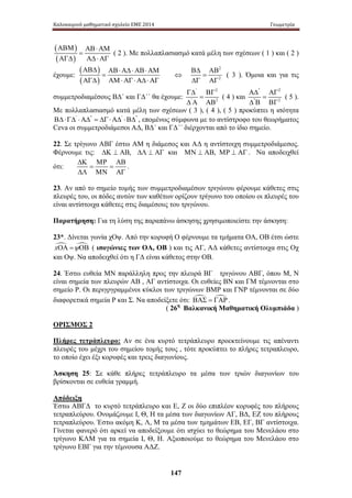 Καλοκαιρινό μαθηματικό σχολείο ΕΜΕ 2014 Γεωμετρία 
147 
( ) 
( ) 
ΑΒΜ ΑΒ ⋅ ΑΜ 
= 
ΑΓΔ ΑΔ ⋅ ΑΓ 
( 2 ). Με πολλαπλασιασμό κατά μέλη των σχέσεων ( 1 ) και ( 2 ) 
έχουμε: 
( ) 
( ) 
ΑΒΔ ΑΒ ⋅ ΑΔ ⋅ ΑΒ ⋅ ΑΜ 
= 
ΑΓΔ ΑΜ ⋅ ΑΓ ⋅ ΑΔ ⋅ ΑΓ 
⇔ 
2 
2 
ΒΔ ΑΒ 
= 
ΔΓ ΑΓ 
( 3 ) . Ό μοια κ αι γ ια τ ις 
συμμετροδιαμέσους ΒΔ΄ και ΓΔ΄΄ θα έχουμε: 
' 2 
' 2 
ΓΔ ΒΓ 
= 
Δ Α ΑΒ 
( 4 ) και 
'' 2 
'' 2 
ΑΔ ΑΓ 
= 
Δ Β ΒΓ 
( 5 ). 
Με πολλαπλασιασμό κατά μέλη των σχέσεων ( 3 ), ( 4 ), ( 5 ) προκύπτει η ισότητα 
ΒΔ⋅ΓΔ' ⋅ΑΔ'' = ΔΓ⋅ΑΔ' ⋅ΒΔ'' , επομένως σύμφωνα με το αντίστροφο του θεωρήματος 
Ceva οι συμμετροδιάμεσοι ΑΔ, ΒΔ΄ και ΓΔ΄΄ διέρχονται από το ίδιο σημείο. 
22. Σε τρίγωνο ΑΒΓ έστω ΑΜ η διάμεσος και ΑΔ η αντίστοιχη συμμετροδιάμεσος. 
Φέρνουμε τις: ΔΚ ⊥ ΑΒ, ΔΛ ⊥ ΑΓ και ΜΝ ⊥ ΑΒ, ΜΡ ⊥ ΑΓ . Να αποδειχθεί 
ΔΚ ΜΡ ΑΒ 
ότι: 
= = 
ΔΛ ΜΝ ΑΓ 
. 
23. Αν από το σημείο τομής των συμμετροδιαμέσων τριγώνου φέρουμε κάθετες στις 
πλευρές του, οι πόδες αυτών των καθέτων ορίζουν τρίγωνο του οποίου οι πλευρές του 
είναι αντίστοιχα κάθετες στις διαμέσους του τριγώνου. 
Παρατήρηση: Για τη λύση της παραπάνω άσκησης χρησιμοποιείστε την άσκηση: 
23*. Δίνεται γωνία χΟψ. Από την κορυφή Ο φέρνουμε τα τμήματα ΟΑ, ΟΒ έτσι ώστε 
xΟΑ =ψΟΒ ( ισογώνιες των ΟΑ, ΟΒ ) και τις ΑΓ, ΑΔ κάθετες αντίστοιχα στις Οχ 
και Οψ. Να αποδειχθεί ότι η ΓΔ είναι κάθετος στην ΟΒ. 
24. Έστω ευθεία ΜΝ παράλληλη προς την πλευρά ΒΓ τριγώνου ΑΒΓ, όπου Μ, Ν 
είναι σημεία των πλευρών ΑΒ , ΑΓ αντίστοιχα. Οι ευθείες ΒΝ και ΓΜ τέμνονται στο 
σημείο Ρ. Οι περιγργραμμένοι κύκλοι των τριγώνων ΒΜΡ και ΓΝΡ τέμνονται σε δύο 
διαφορετικά σημεία Ρ και Σ. Να αποδείξετε ότι: ΒΑΣ = ΓΑΡ . 
( 26η Βαλκανική Μαθηματική Ολυμπιάδα ) 
ΟΡΙΣΜΟΣ 2 
Πλήρες τετράπλευρο: Αν σε ένα κυρτό τετράπλευρο προεκτείνουμε τις απέναντι 
πλευρές του μέχρι του σημείου τομής τους , τότε προκύπτει το πλήρες τετραπλευρο, 
το οποίο έχει έξι κορυφές και τρεις διαγωνίους. 
Άσκηση 25: Σε κάθε πλήρες τετράπλευρο τα μέσα των τριών διαγωνίων του 
βρίσκονται σε ευθεία γραμμή. 
Απόδειξη 
Έστω ΑΒΓΔ το κυρτό τετράπλευρο και Ε, Ζ οι δύο επιπλέον κορυφές του πλήρους 
τετραπλεύρου. Ονομάζουμε Ι, Θ, Η τα μέσα των διαγωνίων ΑΓ, ΒΔ, ΕΖ του πλήρους 
τετραπλεύρου. Έστω ακόμη Κ, Λ, Μ τα μέσα των τμημάτων ΕΒ, ΕΓ, ΒΓ αντίστοιχα. 
Γίνεται φανερό ότι αρκεί να αποδείξουμε ότι ισχύει το θεώρημα του Μενελάου στο 
τρίγωνο ΚΛΜ για τα σημεία Ι, Θ, Η. Αξιοποιούμε το θεώρημα του Μενελάου στο 
τρίγωνο ΕΒΓ για την τέμνουσα ΑΔΖ. 
 