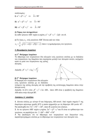 Καλοκαιρινό μαθηματικό σχολείο ΕΜΕ 2014 Γεωμετρία 
α=⋅ − − − όπου τ η ημιπερίμετρος του τριγώνου. 
151 
ισοδυναμίες: 
i) α 2  β 2 +γ 2 ⇔ Α  90o 
ii) α 2 = β 2 +γ 2 ⇔ Α = 90o 
iii) α 2  β 2 +γ 2 ⇔ Α  90o 
δ) Νόμος των συνημιτόνων 
Σε κάθε τρίγωνο ΑΒΓ ισχύει η σχέση α 2 = β 2 +γ 2 − 2βγ ⋅συνΑ 
ε) Το ύψος α υ ενός τριγώνου ΑΒΓ δίνεται από τον τύπο 
2 ( )( )( ) 
α υ 
τ τ α τ β τ γ 
3. Θεωρήματα Διαμέσων 
α) 1ο Θεώρημα Διαμέσων 
Το άθροισμα των τετραγώνων δύο πλευρών ενός τριγώνου ισούται με το διπλάσιο 
του τετραγώνου της διαμέσου που περιέχεται μεταξύ των πλευρών αυτών, αυξημένο 
κατά το μισό του τετραγώνου της τρίτης 
πλευράς 
Δηλαδή: 
2 
2 2 2 2 
α 
β +γ = μ + 
2 α 
β) 2ο Θεώρημα Διαμέσων 
Η διαφορά των τετραγώνων δύο πλευρών 
ενός τριγώνου ισούται με το διπλάσιο 
γινόμενο της τρίτης πλευράς επί την προβολή της αντίστοιχης διαμέσου πάνω στην 
πλευρά αυτή. 
Δηλαδή: Αν βγ τότε β 2 −γ 2 = 2α ⋅ΔΜ, όπου ΔΜ είναι η προβολή της διαμέσου 
ΑΜ πάνω στην πλευρά ΒΓ. 
Ασκήσεις Α΄ επιπέδου 
1. Δίνεται κύκλος με κέντρο Ο και διάμετρος ΑΒ αυτού. Από τυχαίο σημείο Γ της 
διαμέτρου φέρνουμε χορδή ΔΓΕ η οποία σχηματίζει με τη διάμετρο ΑΒ γωνία 45o . 
Να αποδειχθεί ότι ΓΔ2 + ΓΕ2 = 2R2 , όπου R η ακτίνα του κύκλου. 
2. Αν σε τρίγωνο ΑΒΓ ισχύει η σχέση 2α 2 = β 2 +γ 2 και Η είναι το ορθόκεντρο του 
τριγώνου, να αποδείξετε ότι: 2⋅ΑΗ2 = ΒΗ2 + ΓΗ2 
3. Να αποδείξετε ότι το άθροισμα των τετραγώνων των διαγωνίων ενός 
παραλληλογράμμου ισούται με το άθροισμα των τετραγώνων των πλευρών του. 
 