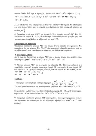 Καλοκαιρινό μαθηματικό σχολείο ΕΜΕ 2014 Γεωμετρία 
γωνιών ΙΒΜ = ΒΙΜ άρα η σχέση ( 1 ) γίνεται: ΙΟ2 = ΒΜ2 + R2 − 2R(ΜΕ + ΙΖ) ή 
ΙΟ2 =ΜΕ⋅ΜΗ + R2 − 2R(ΜΕ + ρ ) ή ΙΟ2 = 2R⋅ΜΕ + R2 − 2R⋅ΜΕ − 2Rρ ή 
ΙΟ2 = R2 − 2Rρ . 
3. Στο εσωτερικό ενός τετραγώνου με πλευρά 1 υπάρχουν 51 σημεία. Να αποδείξετε 
ότι τρία τουλάχιστον από τα σημεία αυτά βρίσκονται στο εσωτερικό κύκλου με 
ακτίνα 1 
153 
ρ  . 
7 
4. Θεωρούμε τετράγωνο ΑΒΓΔ με πλευρά 1. Στις πλευρές του ΑΒ, ΒΓ, ΓΔ, ΔΑ 
παίρνουμε τα σημεία Κ, Λ, Μ, Ν αντίστοιχα. Να αποδείξετε ότι η περίμετρος του 
τετραπλεύρου ΚΛΜΝ είναι μεγαλύτερη ή ίση από 2 2. 
5.Θεώρημα του Pompeiu: 
Θεωρούμε ισόπλευρο τρίγωνο ΑΒΓ και σημείο Ρ στο επίπεδο του τριγώνου. Να 
αποδείξετε ότι τα τμήματα ΡΑ, ΡΒ, ΡΓ είτε αποτελούν πλευρές τριγώνου, είτε το 
μεγαλύτερο από αυτά είναι ίσο με το άθροισμα των άλλων δύο τμημάτων. 
6. Θεώρημα Leibnitz 
Αν G είναι το βαρύκεντρο τριγώνου ΑΒΓ και Μ τυχαίο σημείο του επιπέδου του, 
τότε ισχύει: 3(ΜΑ2 +ΜΒ2 +ΜΓ2 ) = 9⋅ΜG2 + ΑΒ2 + ΒΓ2 + ΓΑ2 
7. Δίνεται τ ρίγωνο Α ΒΓ κ αι Δ σ ημείο τ ης π λευράς Β Γ. Φ έρνουμε ε υθεία ( ε ) 
παράλληλη σ την ΑΔ η οποία τέμνει την π λευρά ΒΓ σ το σ ημείο Κ, την πλευρά ΑΓ 
στο σημείο Λ και την προέκταση της πλευράς ΒΑ στο σημείο Μ. Να αποδείξετε ότι: 
1 
ΑΒ ΒΜ ΑΓ ΓΛ ΜΚ ΛΚ 
⋅ + ⋅ + ⋅ = 
ΒΓ ΒΚ ΒΓ ΓΚ ΚΒ ΚΓ 
Υπόδειξη 
Το θεώρημα Stewart μπορεί να πάρει τη μορφή 
2 2 2 
1 
ΑΒ ΑΓ ΑΔ 
+ + = 
ΒΓ ⋅ ΔΒ ΒΓ ⋅ ΓΔ ΔΒ ⋅ ΔΓ 
. 
Στη συνέχεια αξιοποιείστε την ομοιότητα των τριγώνων ΑΒΔ, ΜΒΚ και ΑΓΔ, ΛΓΚ. 
8. Σε κύκλο ( Ο, R ) θεωρούμε δύο κάθετες διαμέτρους ΑΒ , ΓΔ. Αν Ρ είναι τυχαίο 
σημείο του κύκλου να αποδείξετε ότι: ΡΑ4 + ΡΒ4 + ΡΓ4 + ΡΔ4 = 24R4 . 
9. Θεωρούμε ισόπλευρο τρίγωνο ΑΒΓ και σημείο Μ του περιγεγραμμένου κύκλου 
του τριγώνου. Να αποδείξετε ότι το άθροισμα S (Μ) =ΜΑ2 +ΜΒ2 +ΜΓ2 είναι 
σταθερό. 
 