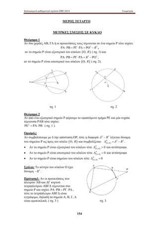 Καλοκαιρινό μαθηματικό σχολείο ΕΜΕ 2014 Γεωμετρία 
ΜΕΡΟΣ ΤΕΤΑΡΤΟ 
ΜΕΤΡΚΕΣ ΣΧΕΣΕΙΣ ΣΕ ΚΥΚΛΟ 
Θεώρημα 1 
Αν δύο χορδές ΑΒ, ΓΔ ή οι προεκτάσεις τους τέμνονται σε ένα σημείο Ρ τότε ισχύει: 
ΡΑ⋅ΡΒ = ΡΓ⋅ΡΔ = ΡΟ2 − R2 , 
αν το σημείο Ρ είναι εξωτερικό του κύκλου (Ο, R) ( σχ. 1) και 
ΡΑ⋅ΡΒ = ΡΓ⋅ΡΔ = R2 − ΡΟ2 , 
αν το σημείο Ρ είναι εσωτερικό του κύκλου (Ο, R) ( σχ. 2). 
σχ. 1 σχ. 2 
Θεώρημα 2 
Αν από ένα εξωτερικό σημείο Ρ φέρουμε το εφαπτόμενο τμήμα ΡΕ και μία τυχαία 
τέμνουσα ΡΑΒ τότε ισχύει: 
ΡΕ2 = ΡΑ⋅ΡΒ ( σχ. 1 ). 
Ορισμός: 
Αν συμβολίσουμε με δ την απόσταση ΟΡ, τότε η διαφορά δ 2 − R2 λέγεται δύναμη 
του σημείου Ρ ως προς τον κύκλο (Ο, R) και συμβολίζεται: ( ) 
154 
2 2 
,R Ρ δ R 
ΟΔ= − . 
Ρ 
• Αν το σημείο Ρ είναι εξωτερικό του κύκλου τότε ( , ) 0 R 
ΟΔ και αντίστροφα. 
Ρ 
Ο Δ  και αντίστροφα 
• Αν το σημείο Ρ είναι εσωτερικό του κύκλου τότε ( , ) 0 R 
Ρ 
• Αν το σημείο Ρ είναι σημείου του κύκλου τότε ( , ) 0 R 
ΟΔ= 
Σχόλιο: Το κέντρο του κύκλου Ο έχει 
δύναμη −R2 . 
Πρόταση1: Αν οι προεκτάσεις των 
πλευρών ΑΒ και ΔΓ κυρτού 
τετραπλεύρου ΑΒΓΔ τέμνονται στο 
σημείο Ρ και ισχύει ΡΑ ⋅ ΡΒ = ΡΓ ⋅ ΡΔ , 
τότε το τετράπλευρο ΑΒΓΔ είναι 
εγγράψιμο, δηλαδή τα σημεία Α, Β, Γ, Δ 
είναι ομοκυκλικά. ( σχ. 3 ) σχ. 3 
 