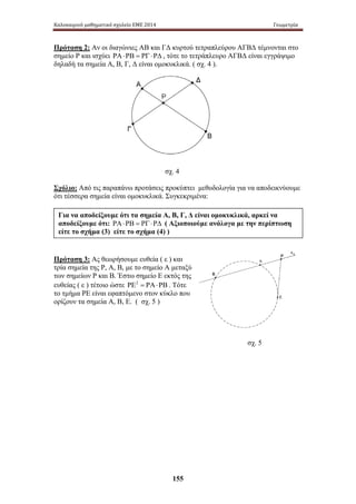 Καλοκαιρινό μαθηματικό σχολείο ΕΜΕ 2014 Γεωμετρία 
Πρόταση 2: Αν οι διαγώνιες ΑΒ και ΓΔ κυρτού τετραπλεύρου ΑΓΒΔ τέμνονται στο 
σημείο Ρ και ισχύει ΡΑ ⋅ ΡΒ = ΡΓ ⋅ ΡΔ , τότε το τετράπλευρο ΑΓΒΔ είναι εγγράψιμο 
δηλαδή τα σημεία Α, Β, Γ, Δ είναι ομοκυκλικά. ( σχ. 4 ). 
σχ. 4 
Σχόλιο: Από τις παραπάνω προτάσεις προκύπτει μεθοδολογία για να αποδεικνύουμε 
ότι τέσσερα σημεία είναι ομοκυκλικά. Συγκεκριμένα: 
Για να αποδείξουμε ότι τα σημεία Α, Β, Γ, Δ είναι ομοκυκλικά, αρκεί να 
αποδείξουμε ότι: ΡΑ ⋅ ΡΒ = ΡΓ ⋅ ΡΔ ( Αξιοποιούμε ανάλογα με την περίπτωση 
είτε το σχήμα (3) είτε το σχήμα (4) ) 
Πρόταση 3: Ας θεωρήσουμε ευθεία ( ε ) και 
τρία σημεία της Ρ, Α, Β, με το σημείο Α μεταξύ 
των σημείων Ρ και Β. Έστω σημείο Ε εκτός της 
ευθείας ( ε ) τέτοιο ώστε ΡΕ2 = ΡΑ⋅ΡΒ . Τότε 
το τμήμα ΡΕ είναι εφαπτόμενο στον κύκλο που 
ορίζουν τα σημεία Α, Β, Ε. ( σχ. 5 ) 
155 
σχ. 5 
 
