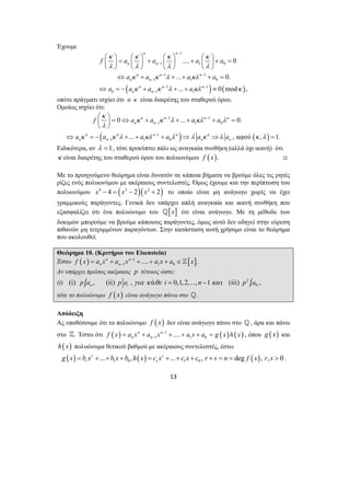 n n 
− 
κ κ κ κ 
λ λ λ λ 
⎛ ⎞ = ⎛ ⎞ + ⎛ ⎞ + ⎛ ⎞ + = ⎜ ⎟ ⎜ ⎟ ⎜ ⎟ ⎜ ⎟ 
⎝ ⎠ ⎝ ⎠ ⎝ ⎠ ⎝ ⎠ 
f a a a a 
.... 0 
... 0. 
... 0 mod , 
1 1 0 
− 
n n n 
1 1 
n n 
− − 
a a a a 
κ κ λ κλ 
κ κ λ κλ κ 
⇔ + + + + = 
1 1 0 
− 
n n n 
− − 
a a a a 
⇔ =− + + + ≡ 
⎛ ⎞ ⎜ ⎟ 
= ⇔ n + n − 1 + + n − 
1 
+ n 
= ⎝ ⎠ 
f a a a a 
0 ... 0. 
1 1 0 
n n 
− 
n n n − 
n n 
a a a a a a 
... , αφού , 1. 
⇔ =− + + + ⇒ ⇒ = 
n n n n 
− = + + + + = , όπου g (x) και 
13 
Έχουμε 
1 
n n 
( 1 1 
) ( ) 
n n 
0 − 
1 1 
οπότε πράγματι ισχύει ότι ο κ είναι διαιρέτης του σταθερού όρου. 
Ομοίως ισχύει ότι: 
( 1 
) ( ) 
1 1 0 
κ 
κ κ λ κλ λ 
λ 
κ κ λ κλ λ λ κ λ κ λ 
− 
Ειδικότερα, αν λ =1, τότε προκύπτει πάλι ως αναγκαία συνθήκη (αλλά όχι ικανή) ότι 
κ είναι διαιρέτης του σταθερού όρου του πολυωνύμου f ( x). , 
Με το προηγούμενο θεώρημα είναι δυνατόν σε κάποια βήματα να βρούμε όλες τις ρητές 
ρίζες ενός πολυωνύμου με ακέραιους συντελεστές. Όμως έχουμε και την περίπτωση του 
πολυωνύμου x4 − 4 = (x2 − 2)(x2 + 2) το οποίο είναι μη ανάγωγο χωρίς να έχει 
γραμμικούς παράγοντες. Γενικά δεν υπάρχει απλή αναγκαία και ικανή συνθήκη που 
εξασφαλίζει ότι ένα πολυώνυμο του _[x] ότι είναι ανάγωγο. Με τη μέθοδο των 
δοκιμών μπορούμε να βρούμε κάποιους παράγοντες, όμως αυτό δεν οδηγεί στην εύρεση 
πιθανών μη τετριμμένων παραγόντων. Στην κατάσταση αυτή χρήσιμο είναι το θεώρημα 
που ακολουθεί. 
Θεώρημα 10. (Κριτήριο του Eisenstein) 
Έστω ( ) 1 [ ] 
1 1 0 n n .... . 
f x = a x + a x − + + a x + a ∈x 
n n − ] 
Αν υπάρχει πρώτος ακέραιος p τέτοιος ώστε: 
(i) (i) p | , (ii) , ά 0,1, 2,..., 1 (iii) 2 | n i a p a για κ θε i = n − και p 0 a , 
τότε το πολυώνυμο f ( x) είναι ανάγωγο πάνω στο _. 
Απόδειξη 
Ας υποθέσουμε ότι το πολυώνυμο f ( x) δεν είναι ανάγωγο πάνω στο _, άρα και πάνω 
στο ]. Έστω ότι ( ) 1 ( ) ( ) 
1 1 0 n n .... 
n n f x a x a x − a x a g x h x 
h(x) πολυώνυμα θετικού βαθμού με ακέραιους συντελεστές, έστω 
( ) ( ) ( ) 1 0 1 0 r ... , s ... , deg , , 0 
r s g x = b x + +b x +b h x = c x + + c x + c r + s = n = f x r s > . 
 