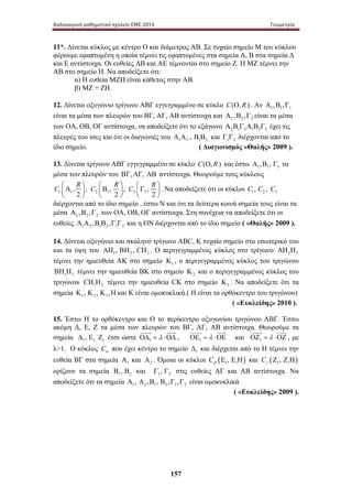 Καλοκαιρινό μαθηματικό σχολείο ΕΜΕ 2014 Γεωμετρία 
11*. Δίνεται κύκλος με κέντρο Ο και διάμετρος ΑΒ. Σε τυχαίο σημείο Μ του κύκλου 
φέρουμε εφαπτομένη η οποία τέμνει τις εφαπτομένες στα σημεία Α, Β στα σημεία Δ 
και Ε αντίστοιχα. Οι ευθείες ΔΒ και ΑΕ τέμνονται στο σημείο Ζ. Η ΜΖ τέμνει την 
ΑΒ στο σημείο Η. Να αποδείξετε ότι: 
α) Η ευθεία ΜΖΗ είναι κάθετος στην ΑΒ. 
β) ΜΖ = ΖΗ. 
12. Δίνεται οξυγώνιο τρίγωνο ΑΒΓ εγγεγραμμένο σε κύκλο C(Ο, R) . Αν 1 1 1 Α ,Β ,Γ 
είναι τα μέσα των πλευρών του ΒΓ, ΑΓ, ΑΒ αντίστοιχα και 2 2 2 Α ,Β ,Γ είναι τα μέσα 
των ΟΑ, ΟΒ, ΟΓ αντίστοιχα, να αποδείξετε ότι το εξάγωνο 2 1 2 1 2 1 Α Β Γ Α Β Γ έχει τις 
πλευρές του ίσες και ότι οι διαγώνιές του 1 2 Α Α , 1 2 Β Β και 1 2 Γ Γ διέρχονται από το 
ίδιο σημείο. ( Διαγωνισμός «Θαλής» 2009 ). 
13. Δίνεται τρίγωνο ΑΒΓ εγγεγραμμένο σε κύκλο C(Ο, R) και έστω 1 1 1 Α ,Β , Γ τα 
μέσα των πλευρών του ΒΓ,ΑΓ, ΑΒ αντίστοιχα. Θεωρούμε τους κύκλους 
157 
C  Α , R  , C Β , R  , C R  1 1 2  2  1 2  3  Γ , 
     1 2 
 
 
. Να αποδείξετε ότι οι κύκλοι 1 2 3 C , C , C 
διέρχονται από το ίδιο σημείο , έστω Ν και ότι τα δεύτερα κοινά σημεία τους είναι τα 
μέσα 2 2 2 Α ,Β ,Γ των ΟΑ, ΟΒ, ΟΓ αντίστοιχα. Στη συνέχεια να αποδείξετε ότι οι 
ευθείες 1 2 1 2 1 2 Α Α ,Β Β ,Γ Γ και η ΟΝ διέρχονται από το ίδιο σημείο ( «Θαλής» 2009 ). 
14. Δίνεται οξυγώνιο και σκαληνό τρίγωνο ΑΒC, Κ τυχαίο σημείο στο εσωτερικό του 
και τα ύψη του 1 2 3 ΑΗ , ΒΗ , CΗ . Ο περιγεγραμμένος κύκλος στο τρίγωνο 2 3 ΑΗ Η 
τέμνει την ημιευθεία ΑΚ στο σημείο 1 Κ , ο περιγεγραμμένος κύκλος του τριγώνου 
1 3 ΒΗ Η τέμνει την ημιευθεία ΒΚ στο σημείο 2 Κ και ο περιγεγραμμένος κύκλος του 
τριγώνου 1 2 CΗ Η τέμνει την ημιευθεία CK στο σημείο 3 Κ . Να αποδείξετε ότι τα 
σημεία 1 2 3 Κ , Κ , Κ ,Η και Κ είναι ομοκυκλικά.( Η είναι το ορθόκεντρο του τριγώνου) 
( «Ευκλείδης» 2010 ). 
15. Έστω Η το ορθόκεντρο και Ο το περίκεντρο οξυγωνίου τριγώνου ΑΒΓ. Έστω 
ακόμη Δ , Ε , Ζ τ α μ έσα τ ων π λευρών  τ ου  
Β Γ, ΑΓ,  Α Β α  
ντίστοιχα. Θ  εωρούμε  
τ α 
σημεία Δ , Ε Ζ έτσι ώστε ΟΔ = λ ⋅ΟΔ 
, ΟΕ = λ ⋅ΟΕ 
και ΟΖ = λ ⋅ΟΖ 
1 1, 1 1 1 1 , με 
λ1. Ο κύκλος Cα που έχει κέντρο το σημείο 1 Δ και διέρχεται από το Η τέμνει την 
ευθεία ΒΓ στα σημεία 1 Α και 2 Α . Όμοια οι κύκλοι ( ) 1 1 C , β Ε Ε Η και ( ) 1 1 C , γ Ζ Ζ Η 
ορίζουν τα σημεία 1 2 Β , Β και 1 2 Γ , Γ στις ευθείες ΑΓ και ΑΒ αντίστοιχα. Να 
αποδείξετε ότι τα σημεία 1 2 1 2 1 2 Α , Α ,Β , Β ,Γ ,Γ είναι ομοκυκλικά 
( «Ευκλείδης» 2009 ). 
 