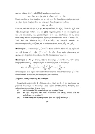 Από την ισότητα f (x) = g (x)h(x) προκύπτουν οι ισότητες: 
0 0 0 0 11 0 , και ... n r s i i i i a bc a bc a bc b c bc − = = = + + + . 
Επειδή ο πρώτος p είναι διαιρέτης του 0 a , ενώ ο p2 δεν διαιρεί το 0 a , από την ισότητα 
0 0 0 a = b c έπεται ότι μόνον ένας από τους 0 0 b ,c διαιρείται με τον p , έστω 
0 p b και p | 0 c . 
Επιπλέον, από την ισότητα n r s a = b c και την υπόθεση ότι p | n a , έπεται ότι p | r b και 
p | s c . Επομένως ο σταθερός όρος του g (x) διαιρείται με τον p και δεν διαιρείται με 
τον p ο συντελεστής του μεγιστοβάθμιου όρου του. Υποθέτουμε ότι i b είναι 
συντελεστής που δεν διαιρείται με τον p με το μικρότερο δυνατό δείκτη i , οπότε i > 0 . 
Τότε από την ισότητα 0 11 0 ... i i i i a bc b c bc − = + + + με αναγωγή modulo p , 
διαπιστώνουμε ότι ( ) 0 0 mod i b c ≡ p , το οποίο είναι άτοπο, αφού p | και | ib p 0c . 
Παράδειγμα 1. Το πολυώνυμο f (x) = x3 − 4είναι ανάγωγο πάνω στο _, αφού για 
x = y +1 έχουμε f ( y) = ( y +1)3 − 4 = y3 + 3y2 + 3y − 3 , το οποίο, σύμφωνα με το 
κριτήριο του Eisenstein είναι ανάγωγο στο _, όπως φαίνεται για p = 3 . 
Παράδειγμα 2. Αν p πρώτος, τότε το πολυώνυμο f (x) =1+ x +...+ xp−1 είναι 
ανάγωγο πάνω στο _ . Πράγματι, αρκεί να αποδείξουμε ότι το πολυώνυμο 
( ) ( ) 1 2 1 1 
− − + − ⎛ ⎞ ⎛ ⎞ 
+ 1 = = + ⎜ ⎟ + ... 
+ ⎜ ⎟ + ⎝ − 1 ⎠ ⎝ 2 
⎠ 
14 
p 
p p x p p 
fx x x x p 
x p 
είναι ανάγωγο. Αυτό ισχύει γιατί για τον πρώτο ακέραιο p και το πολυώνυμο f ( x +1) 
ικανοποιούνται οι υποθέσεις του θεωρήματος του Eisenstein. 
Μέγιστος κοινός διαιρέτης πολυωνύμων 
Θεωρούμε ένα υποσύνολο { } Σ = f1 (x), f2 (x),..., fm (x) του Κ[x] που περιέχει και μη 
μηδενικά πολυώνυμα. Το πολυώνυμο δ (x) λέγεται μέγιστος κοινός διαιρέτης των 
πολυωνύμων του συνόλου Σ , αν ισχύουν: 
(i) το δ (x) διαιρεί όλα τα πολυώνυμα του συνόλου Σ και 
(ii) το δ (x) διαιρείται από κάθε πολυώνυμο, που επίσης διαιρεί όλα τα 
πολυώνυμα του συνόλου Σ . 
(iii) ο συντελεστής του μεγιστοβάθμιου όρου του δ (x) ισούται με 1. 
 