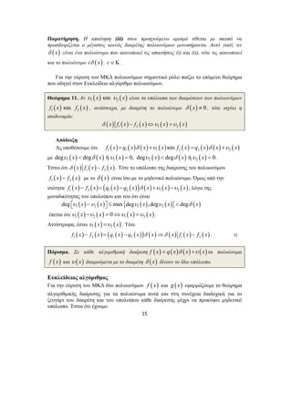 Παρατήρηση. Η απαίτηση (iii) στον προηγούμενο ορισμό τίθεται με σκοπό να 
προσδιορίζεται ο μέγιστος κοινός διαιρέτης πολυωνύμων μονοσήμαντα. Αυτό γιατί, αν 
δ (x) είναι ένα πολυώνυμο που ικανοποιεί τις απαιτήσεις (i) και (ii), τότε τις ικανοποιεί 
και το πολυώνυμο cδ (x) , c∈Κ . 
Για την εύρεση του ΜΚΔ πολυωνύμων σημαντικό ρόλο παίζει το επόμενο θεώρημα 
που οδηγεί στον Ευκλείδειο αλγόριθμο πολυωνύμων. 
Θεώρημα 11. Αν ( ) ( ) 1 2 υ x και υ x είναι τα υπόλοιπα των διαιρέσεων των πολυωνύμων 
( ) ( ) 1 2 f x και f x , αντίστοιχα, με διαιρέτη το πολυώνυμο δ (x) ≠ 0 , τότε ισχύει η 
ισοδυναμία: 
( ) ( ) ( ) ( ) ( ) 1 2 1 2 δ x f x − f x ⇔υ x =υ x 
Απόδειξη 
Ας υποθέσουμε ότι: ( ) ( ) ( ) ( ) ( ) ( ) ( ) ( ) 1 1 1 2 2 2 f x =q x δ x +υ x και f x =q x δ x +υ x 
με ( ) ( ) ( ) ( ) ( ) ( ) 1 1 2 2 degυ x < degδ x ήυ x = 0, degυ x < degδ x ήυ x = 0. 
Έστω ότι ( ) ( ) ( ) 1 2 δ x f x − f x . Τότε το υπόλοιπο της διαίρεσης του πολυωνύμου 
( ) ( ) 1 2 f x − f x με το δ (x) είναι ίσο με το μηδενικό πολυώνυμο. Όμως από την 
ισότητα ( ) ( ) ( ( ) ( )) ( ) ( ) ( ) 1 2 1 2 1 2 f x − f x = q x − q x δ x +υ x −υ x , λόγω της 
μοναδικότητας του υπολοίπου και του ότι είναι 
( ) ( ) { ( ) ( )} ( ) 1 2 1 2 deg ⎡⎣υ x −υ x ⎤⎦ ≤ max degυ x ,degυ x < degδ x 
έπεται ότι ( ) ( ) ( ) ( ) 1 2 1 2 υ x −υ x = 0⇔υ x =υ x . 
Αντίστροφα, έστω ( ) ( ) 1 2 υ x =υ x . Τότε 
( ) ( ) ( ( ) ( )) ( ) ( ) ( ) ( ) 1 2 1 2 1 2 f x − f x = q x − q x δ x ⇒δ x f x − f x . , 
Πόρισμα. Σε κάθε αλγοριθμική διαίρεση f (x) = q(x)δ (x) +υ (x) τα πολυώνυμα 
f (x) και υ ( x) διαιρούμενα με το διαιρέτη δ (x) δίνουν το ίδιο υπόλοιπο. 
Ευκλείδειος αλγόριθμος 
Για την εύρεση του ΜΚΔ δύο πολυωνύμων f ( x) και g (x) εφαρμόζουμε το θεώρημα 
αλγοριθμικής διαίρεσης για τα πολυώνυμα αυτά και στη συνέχεια διαδοχικά για το 
ζευγάρι του διαιρέτη και του υπολοίπου κάθε διαίρεσης μέχρι να προκύψει μηδενικό 
υπόλοιπο. Έστω ότι έχουμε: 
15 
 
