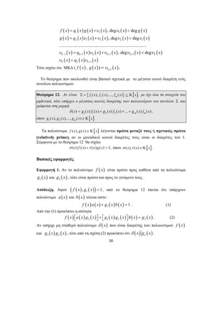( ) ( ) ( ) ( ) ( ) ( ) 
( ) ( ) ( ) ( ) ( ) ( ) 
( ) ( ) ( ) ( ) ( ) ( ) 
( ) ( ) ( ) 
f x = q x g x + x x < 
g x 
1 1 1 
g x = q x x + x x < 
x 
2 1 2 2 1 
x = q x x + x x < 
x 
x = 
q x x 
1 1 1 1 
16 
2 1 
, deg deg 
, deg deg 
.............................................................................. 
, deg deg k k k k k k 
k k 
υ υ 
υ υ υ υ 
υ υ υ υ υ 
− + + + 
υ υ 
+ 
Τότε ισχύει ότι: ΜΚΔ ( f ( x) , g ( x) ) = ( ) k 1 υ x + . 
Το θεώρημα που ακολουθεί είναι βασικό σχετικά με το μέγιστο κοινό διαιρέτη ενός 
συνόλου πολυωνύμων. 
Θεώρημα 12. Αν είναι { } [ ] Σ = f1 (x), f2 (x),..., fm (x) ⊆ Κ x , με όχι όλα τα στοιχεία του 
μηδενικά, τότε υπάρχει ο μέγιστος κοινός διαιρέτης των πολυωνύμων του συνόλου Σ και 
γράφεται στη μορφή 
δ (x) = g1(x) f1(x) + g2 (x) f2 (x) + ...+ gm (x) fm (x) , 
όπου [ ] g1(x), g2 (x),..., gm (x)∈Κ x . 
Τα πολυώνυμα f (x), g(x)∈Κ[x] λέγονται πρώτα μεταξύ τους ή σχετικώς πρώτα 
(relatively prime), αν οι μοναδικοί κοινοί διαιρέτες τους είναι οι διαιρέτες του 1. 
Σύμφωνα με το θεώρημα 12 θα ισχύει 
σ (x) f (x) +τ (x)g(x) = 1, όπου σ (x),τ (x)∈Κ[x]. 
Βασικές εφαρμογές 
Εφαρμογή 1. Αν το πολυώνυμο f ( x) είναι πρώτο προς καθένα από τα πολυώνυμα 
( ) 1 g x και ( ) 2 g x , τότε είναι πρώτο και προς το γινόμενο τους . 
Απόδειξη. Αφού ( ( ) ( )) 1f x , g x =1, από το θεώρημα 12 έπεται ότι υπάρχουν 
πολυώνυμα a (x) και b(x) τέτοια ώστε: 
( ) ( ) ( ) ( ) 1 f x a x + g x b x =1 . (1) 
Από την (1) προκύπτει η ισότητα 
( ) ( ) ( ) ( ) ( ) ( ) ( ) 2 1 2 2 f x ⎡⎣a x g x ⎤⎦ + ⎡⎣g x g x ⎤⎦ b x = g x . (2) 
Αν υπήρχε μη σταθερό πολυώνυμο δ (x) που είναι διαιρέτης των πολυωνύμων f ( x) 
και ( ) ( ) 1 2 g x g x , τότε από τη σχέση (2) προκύπτει ότι ( ) ( ) 2 δ x g x . 
 