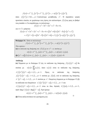 ( ) 1 ( ) 2 ( ) ( ) ( ) 
f x = x n − f x n + x n − f x n + ... + xf x n + 
f x 
n , 
n − 1 n − 2 1 0 5 4 3 2 3 4 5 2 
f x x x x x x x x x x x 
3 2 5 6 2 6 3 5 
1 3 5 2 6 . 
= + + + − + = + + − + + 
= + + − + + = + + 
x x x x x xf x xf x f x 
= Σ , όπου ( ) i υ x είναι το υπόλοιπο της διαίρεσης 
21 
όπου ( n ), 0,1,..., 1 
i f x i = n − πολυώνυμα μεταβλητής xn . Η παραπάνω γραφή 
προκύπτει εύκολα, αν χωρίσουμε τους όρους του πολυωνύμου f ( x) ως προς το βαθμό 
τους modulo n .Για παράδειγμα, το πολυώνυμο 
f (x) = x5 −3x4 + 2x3 + x2 −5x + 6 , 
για n = 3, γράφεται: 
( ) ( ) ( ) ( ) 
( ) ( ) ( ) ( ) ( ) ( ) 
2 3 3 3 2 3 3 3 
2 1 0 
Θεώρημα 14. Έστω το πολυώνυμο 
( ) 1 ( ) 2 ( ) ( ) ( ) 
1 2 1 0 n n n n ... n n . 
f x = x − f x + x − f x + + xf x + 
f x 
n − n − Τότε ισχύουν: 
(α) το υπόλοιπο της διαίρεσης του f ( x) με το xn − a ισούται με 
( ) 1 ( ) 2 ( ) ( ) ( ) 
υ x = x n − f a + x n − f a + ... + xf a + 
f a 
. 
n − 1 n − 2 1 0 (β) ( ) ( ) ( ) ( ) ( ) ( ) 1 2 1 0 n ... 0 
n n x a f x f a f a f a f a − − − ⇔ = = = = = . 
Απόδειξη 
(α) Σύμφωνα με το θεώρημα 12 (α), το υπόλοιπο της διαίρεσης f (x) : (xn − a) θα 
ισούται με υ ( x ) 1 
υ ( x 
) 1 
n 
i 
i 
− 
= 
i ( n ): ( n ), 1, 2,..., 1 
i x f x x − a i = n − . Όμως το υπόλοιπο της διαίρεσης 
( n ): ( n ) 
f x x − a , i = 1, 2,..., n −1 ισούται με f ( a ) , ενώ το υπόλοιπο της διαίρεσης 
i i xi : (xn − a) , i = 1, 2,..., n −1 ισούται με xi . Επομένως σύμφωνα με το θεώρημα 12 (β) 
τα υπόλοιπα των διαιρέσεων x i f ( x n ): ( x n − a ), i = 1, 2,..., n − 1 
και 
i i ( ) : ( n ), 1, 2,..., 1 
i x f a x − a i = n − είναι τα ίδια, δηλαδή i ( ), 1,2,..., 1 
i x f a i = n − , 
αφού deg i ( ) deg ( n ) 
i x f a < x − a . Άρα έχουμε 
( ) 1 ( ) 2 ( ) ( ) ( ) 
1 2 1 0 n n ... . 
υ x = x − f a + x − f a + + xf a + 
f a 
n − n − (β) Είναι απλή συνέπεια του ερωτήματος (α). , 
 