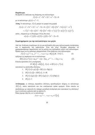 Παράδειγμα. 
Να βρεθεί το υπόλοιπο της διαίρεσης του πολυωνύμου 
f (x) = x5 −3x4 + 2x3 + x2 −5x + 6 
με το πολυώνυμο g (x) = x3 −1. 
Λύση. Το πολυώνυμο f (x) μπορεί να γραφεί στη μορφή 
( ) 5 4 3 2 ( 3 ) ( 4 ) ( 5 2 
) 
f x x x x x x x x x x x 
3 2 5 6 2 6 3 5 
1 3 5 2 6 , 
= + + + − + = + + − + + 
= + + − + + = + + 
( ) ( ) ( ) ( ) ( ) ( ) 
2 3 3 3 2 3 3 3 
x x x x x xf x xf x f x 
− ′ = + − + + + . 
22 
2 1 0 
οπότε , σύμφωνα με το θεώρημα 14 (α), θα είναι: 
( ) 2 ( ) ( ) ( ) 2 
2 1 0 υ x = x f 1 + xf 1 + f 1 = 2x − 2x +8 . 
Συμπληρώματα για την πολλαπλότητα των ριζών 
Από την Ανάλυση γνωρίζουμε ότι σε μια πολλαπλή ρίζα μιας πολυωνυμικής συνάρτησης 
και η παράγωγός της μηδενίζεται. Έτσι και στην Άλγεβρα μπορούμε να 
χρησιμοποιήσουμε παραγώγους για τη μελέτη των πολλαπλών ριζών ενός πολυωνύμου. 
Πρέπει όμως να τις ορίσουμε φορμαλιστικά. Έτσι δοθέντος ενός πολυωνύμου 
( ) 1 [ ] 
1 1 0 n n .... , ή , (1) 
n n f x a x a x − a x a x 
− = + + + + ∈Κ Κ= ^ 
ορίζουμε ως παράγωγο του το πολυώνυμο 
( ) ( ) 1 ( ) 2 
1 2 1 ή n 1 n ... 2 (2) 
n n Df x f x na x − n a x − a x a 
Εύκολα προκύπτει ότι η συνάρτηση 
D:Κ[x]→Κ[x], f (x)→ Df (x) = f ′(x) 
ικανοποιεί τις ακόλουθες ιδιότητες: 
1. D( f (x) + g ( x)) = Df (x) + Dg (x) 
2. D(λ f (x)) = λDf (x), λ ∈Κ 
3. D( f (x) g (x)) = Df (x) g (x) + f (x)Dg ( x) 
4. D( x) =1 
Αντίστροφα, οι τέσσερις παραπάνω ιδιότητες προσδιορίζουν πλήρως το πολυώνυμο 
Df (x) , οπότε αποτελούν και ένα εναλλακτικό τρόπο ορισμού. Είναι εύκολο να 
αποδείξουμε με επαγωγή ότι υπάρχει μοναδική συνάρτηση που ικανοποιεί τις ιδιότητες1 
έως 4, αυτή που ορίζεται από τη σχέση (2). 
Όπως έχουμε ήδη δει, αν το πολυώνυμο 
[ ] ( ) ... 1 0 , n 
f x = an x + + a x + a ∈^ x 
 