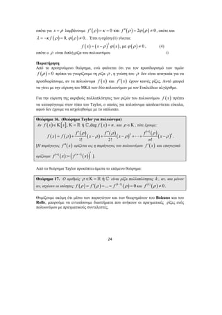 οπότε για x = ρ λαμβάνουμε f ′(ρ ) =κ = 0 και f ′′(ρ ) = 2ϕ (ρ ) ≠ 0 , οπότε και 
λ = −κ f (ρ ) = 0, ϕ (ρ ) ≠ 0.. Έτσι η σχέση (1) γίνεται: 
( ) ( )2 ( ) ( ) f x = x −ρ ϕ x , με ϕ ρ ≠ 0 , (4) 
οπότε ο ρ είναι διπλή ρίζα του πολυωνύμου , 
Παρατήρηση 
Από το προηγούμενο θεώρημα, ενώ φαίνεται ότι για τον προσδιορισμό των τιμών 
f (ρ ) = 0 πρέπει να γνωρίζουμε τη ρίζα ρ , η γνώση του ρ δεν είναι αναγκαία για να 
προσδιορίσουμε, αν τα πολυώνυμα f (x) και f ′(x) έχουν κοινές ρίζες. Αυτό μπορεί 
να γίνει με την εύρεση του ΜΚΔ των δύο πολυωνύμων με τον Ευκλείδειο αλγόριθμο. 
Για την εύρεση της ακριβούς πολλαπλότητας των ριζών του πολυωνύμου f (x) πρέπει 
να καταφύγουμε στον τύπο του Taylor, ο οποίος για πολυώνυμα αποδεικνύεται εύκολα, 
αφού δεν έχουμε να ασχοληθούμε με το υπόλοιπο. 
Θεώρημα 16. (Θεώρημα Taylor για πολυώνυμα) 
Αν f (x)∈Κ[x], Κ =  ή ^,deg f (x) = n , και ρ ∈Κ , τότε έχουμε: 
( ) ( ) ′ ( )( ) ′′ 
( )( ) 
f f f n 
ρ ρ ρ 
f x f x x x 
ρ ρ ρ ρ 
= + − + − +⋅⋅⋅+ − . 
24 
( n 
) 2 
( ) ( ) n 
1! 2! ! 
[Η παράγωγος f ′′( x) ορίζεται ως η παράγωγος του πολυωνύμου f ′(x) και επαγωγικά 
ορίζουμε f (n) (x) : ( f (n 1) (x)) = − ′ ]. 
Από το θεώρημα Taylor προκύπτει άμεσα το επόμενο θεώρημα: 
Θεώρημα 17. Ο αριθμός ρ ∈Κ =  ή ^ είναι ρίζα πολλαπλότητας k , αν, και μόνον 
αν, ισχύουν οι ισότητες f (ρ ) = f ′(ρ ) = ... = f (k−1) (ρ ) = 0 και f (k ) (ρ ) ≠ 0. 
Θυμίζουμε ακόμη ότι μέσω των παραγώγων και των θεωρημάτων του Bolzano και του 
Rolle, μπορούμε να εντοπίσουμε διαστήματα που ανήκουν οι πραγματικές ρίζες ενός 
πολυωνύμου με πραγματικούς συντελεστές. 
 