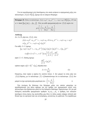 Για τον προσδιορισμό ενός διαστήματος στο οποίο ανήκουν οι πραγματικές ρίζες του 
πολυωνύμου f (x)∈[x] , έχουμε και το επόμενο θεώρημα: 
Θεώρημα 22. Έστω το πολυώνυμο 1 [ ] 
1 1 0 ( ) n n ... , 0 
n n n f x a x a x − a x a x a 
− = + + + + ∈ ≠ και 
{ } 0 1 1 : max , ,..., . n a a a a − = Τότε για κάθε πραγματική ρίζα του f ( x) ισχύει ότι: 
⎡ ⎛ ⎞ ⎤ 
∈⎢−⎜⎜ 1 + a ⎟⎟ ,1 
+ a 
⎥ ⎢⎣ ⎝ a n ⎠ a 
n 
⎥⎦ 
n n − n − 
n 
λ λ λ λ λ λ λ 
f ( ) = a + a ... + a + a a ... 
+ a + 
a 
a a a 
n n − n − 
n 
n n 
n n 
2 − 1 2 − 
1 
a a a a a a a a 
... ... 
+ + + + ≤ + + + + 
λ λ λ λ λ λ 
n n 
0 1 2 − 1 0 1 2 − 
1 
n n 
a a a 
1 ... 1 , 
a a λ 
λ > + . (1) 
⎛ ⎞ 
−⎜⎜ + ⎟⎟ 
⎝ ⎠ 
27 
ρ 
. 
Απόδειξη 
Αν λ ∈ ρίζα του f ( x) , τότε 
1 1 
1 1 0 1 1 0 
1 
... 
− 
1 1 0 
0 
. 
n n 
a 
a 
λ λ λ 
− 
+ + 
+ = ⇒ + = − 
⇒ + = 
Για κάθε λ >1 έχουμε 
( 2 1 
) 
1 1 
n 
λ λ 
λ λ λ 
λ λ 
− 
⎛ − ⎞ 
≤ + + + + ≤ ⎜ ⎟ < ⎝ − ⎠ − 
αφού λ >1. Επίσης έχουμε 
n 
1 
n 
n 
λ 
λ 
< 
− 
, 
εφόσον ισχύει ( ) 1 1 n a λ a − − < , δηλαδή όταν: 
1 
a 
a 
n 
Επομένως, όταν ισχύει η σχέση (1), κανένα τέτοιο λ δεν μπορεί να είναι ρίζα του 
f (x).Ομοίως, με το πολυώνυμο f (−x) διαπιστώνουμε ότι το πολυώνυμο f (x) δεν 
μπορεί να έχει αρνητική ρίζα μικρότερη του 1 
a 
a 
n 
. , 
Στη συνέχεια θα δώσουμε ένα θεώρημα μέσω του οποίου μπορούμε να 
προσδιορίσουμε ένα πάνω φράγμα για τον αριθμό των πραγματικών ριζών ενός 
πολυωνύμου που βρίσκονται μέσα σε ένα δεδομένο διάστημα. Σημειώνουμε, ότι για μία 
δεδομένη ακολουθία πραγματικών αριθμών 1 2 , ,..., n α α α ο αριθμός των αλλαγών 
προσήμου στους όρους της ακολουθίας μας δίνει το πόσες φορές υπάρχει αλλαγή από 
θετικό όρο σε αρνητικό όρο και αντιστρόφως, αγνοώντας τα μηδενικά. Για παράδειγμα 
 