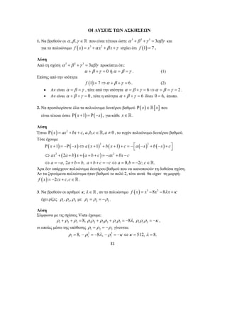 ΟΙ ΛΥΣΕΙΣ ΤΩΝ ΑΣΚΗΣΕΩΝ 
1. Να βρεθούν οι α ,β ,γ ∈ που είναι τέτοιοι ώστε α 3 +β 3 +γ 3 = 3αβγ και 
για το πολυώνυμο f (x) = x3 +α x2 +β x +γ ισχύει ότι f (1) = 7 . 
Λύση 
Από τη σχέση α 3 +β 3 +γ 3 = 3αβγ προκύπτει ότι: 
α +β +γ = 0 ήα = β =γ . (1) 
Ρ x + 1 = −Ρ − x ⇔ ax + 1 2 + bx + 1 
+ c = − ⎡ ⎣ a − x 2 
+ b − x + c 
⎤ ⎦ 
⇔ ax + a + b x + a + b + c =− ax + bx − 
c 
⇔ a = − a a + b = b a + b + c = − c ⇔ a = b = − c c 
∈ 
31 
Επίσης από την ισότητα 
f (1) = 7⇒α +β +γ = 6 . (2) 
• Αν είναι α = β =γ , τότε από την ισότητα α = β +γ = 6⇒α = β =γ = 2 . 
• Αν είναι α +β +γ = 0 , τότε η ισότητα α +β +γ = 6 δίνει 0 = 6, άτοπο. 
2. Να προσδιορίσετε όλα τα πολυώνυμα δευτέρου βαθμού Ρ( x)∈[x] που 
είναι τέτοια ώστε Ρ(x +1) = Ρ(−x), για κάθε x∈. 
Λύση 
Έστω Ρ( x) = ax2 + bx + c, a,b,c∈, a ≠ 0 , το τυχόν πολυώνυμο δευτέρου βαθμού. 
Τότε έχουμε 
( ) ( ) ( ) ( ) ( ) ( ) 
( ) ( ) 
2 2 
2 
, 2 , 0, 2 , . 
Άρα δεν υπάρχουν πολυώνυμα δευτέρου βαθμού που να ικανοποιούν τη δοθείσα σχέση. 
Αν τα ζητούμενα πολυώνυμα ήταν βαθμού το πολύ 2, τότε αυτά θα είχαν τη μορφή: 
f (x) = −2cx + c, c∈ . 
3. Να βρεθούν οι αριθμοί κ ,λ ∈ , αν το πολυώνυμο f (x) = x3 −8x2 −8λ x +κ 
έχει ρίζες 1 2 3 ρ ,ρ ,ρ με 1 2 3 ρ = ρ = −ρ . 
Λύση 
Σύμφωνα με τις σχέσεις Vieta έχουμε: 
1 2 3 1 2 2 3 3 1 1 2 3 ρ + ρ + ρ = 8, ρ ρ + ρ ρ + ρ ρ = −8λ, ρ ρ ρ = −κ , 
οι οποίες μέσω της υπόθεσης 1 2 3 ρ = ρ = −ρ γίνονται: 
2 3 
1 1 1 ρ = 8, −ρ = −8λ, −ρ = −κ ⇔κ = 512, λ = 8. 
 