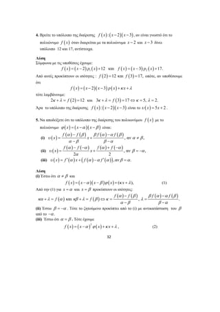 4. Βρείτε το υπόλοιπο της διαίρεσης f (x) : (x − 2)(x −3), αν είναι γνωστό ότι το 
πολυώνυμο f ( x) όταν διαιρείται με τα πολυώνυμα x − 2 και x −3 δίνει 
υπόλοιπο 12 και 17, αντίστοιχα. 
Λύση 
Σύμφωνα με τις υποθέσεις έχουμε: 
( ) ( ) ( ) ( ) ( ) ( ) 1 2 f x = x − 2 p x +12 και f x = x −3 p x +17. 
Από αυτές προκύπτουν οι ισότητες : f (2) =12 και f (3) =17, οπότε, αν υποθέσουμε 
ότι 
f (x) = ( x − 2)(x −3) p(x) +κ x +λ 
− − 
α β β α α β 
= + ≠ 
− − 
f f f f 
α − − α α + − 
α 
υ β α 
= + = − 
+ = + = ⇔ = = 
32 
τότε λαμβάνουμε: 
2κ +λ = f (2) =12 και 3κ +λ = f (3) =17⇔κ = 5, λ = 2. 
Άρα το υπόλοιπο της διαίρεσης f (x) : (x − 2)(x −3) είναι το υ (x) = 5x + 2 . 
5. Να αποδείξετε ότι το υπόλοιπο της διαίρεσης του πολυωνύμου f ( x) με το 
πολυώνυμο ϕ (x) = (x −α )(x −β ) είναι: 
( ) f ( ) f ( ) f ( ) f 
( ) 
(i) υ x x 
, αν α β 
, 
α β β α 
(ii) ( ) ( ) ( ) ( ) ( ) 
, αν , 
x x 
2 α 
2 
(iii) υ ( x) = f ′(α ) x + ( f (α ) −α f ′(α )),ανβ =α. 
Λύση 
(i) Έστω ότι α ≠ β και 
f (x) = (x −α )(x −β )ϕ (x) + (κ x +λ ), (1) 
Από την (1) για x =α και x = β προκύπτουν οι ισότητες: 
( ) ( ) f ( ) f ( ) f ( ) f 
( ) 
f f 
α − β β α − 
α β 
και , . 
κα λ α κβ λ β κ λ 
α − β β − 
α 
(ii) Έστω β = −α . Τότε το ζητούμενο προκύπτει από το (i) με αντικατάσταση του β 
από το −α. 
(iii) Έστω ότι α = β . Τότε έχουμε 
( ) ( )2 ( ) f x = x −α ϕ x +κ x +λ , (2) 
 