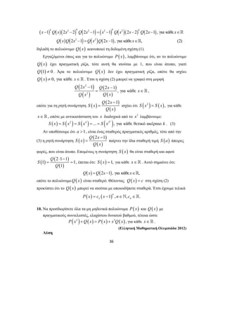 ( ) ( )( ) ( ) ( ) ( )( ) ( ) 
x 1 k Q x 2 x 2 2 k Q 2 x 2 1 x 2 1 k Q x 2 
2 x 2 k Q 2 x 1,για κάθε 
x 
− − − = − − − ∈ 
( ) ( ) ( ) ( ) 
Q x Q x Q x Q x x 
2 − 1 2 − 
1 
= ∈  , 
Q 2x − 
1 
= ισχύει ότι S (x2 ) = S (x), για κάθε 
= παίρνει την ίδια σταθερή τιμή S (a) άπειρες 
36 
2 2 
2 − 1 = 2 − 1,για κάθε ∈ 
, (2) 
 
 
δηλαδή το πολυώνυμο Q(x) ικανοποιεί τη δεδομένη σχέση (1). 
Εργαζόμενοι όπως και για το πολυώνυμο P(x) , λαμβάνουμε ότι, αν το πολυώνυμο 
Q(x) έχει πραγματική ρίζα, τότε αυτή θα ισούται με 1, που είναι άτοπο, γιατί 
Q(1) ≠ 0 . Άρα το πολυώνυμο Q(x) δεν έχει πραγματική ρίζα, οπότε θα ισχύει 
Q(x) ≠ 0, για κάθε x∈ . Έτσι η σχέση (2) μπορεί να γραφεί στη μορφή 
( ) 
( ) 
( ) 
( ) 
2 
2 
, για κάθε 
Q x Q x 
x 
Q x Q x 
οπότε για τη ρητή συνάρτηση ( ) ( ) 
( ) 
S x 
Q x 
x∈, οπότε με αντικατάσταση του x διαδοχικά από το x2 λαμβάνουμε: 
( ) ( 2 ) ( 4 ) ... ( 2 ), για κάθε θετικό ακέραιο k S x = S x = S x = = S x k . (3) 
Αν υποθέσουμε ότι a >1, είναι ένας σταθερός πραγματικός αριθμός, τότε από την 
(3) η ρητή συνάρτηση ( ) Q ( 2x − 
1 
) 
( ) 
S x 
Q x 
φορές, που είναι άτοπο. Επομένως η συνάρτηση S ( x) θα είναι σταθερή και αφού 
( ) ( 2 1 1 
) 
1 1 
( 1 
) 
Q 
S 
Q 
⋅ − 
= = , έπεται ότι: S (x) =1, για κάθε x∈. Αυτό σημαίνει ότι: 
Q(x) =Q(2x−1), για κάθε x∈, 
οπότε το πολυώνυμοQ(x) είναι σταθερό. Θέτοντας Q(x) = c στη σχέση (2) 
προκύπτει ότι το Q(x) μπορεί να ισούται με οποιοιδήποτε σταθερά. Έτσι έχουμε τελικά 
( ) ( 1) , , . n 
n n P x = c x − n∈` c ∈ 
10. Να προσδιορίσετε όλα τα μη μηδενικά πολυώνυμα P(x) και Q(x) με 
πραγματικούς συντελεστές, ελαχίστου δυνατού βαθμού, τέτοια ώστε 
P(x2 )+Q( x) = P(x) + x5Q( x) , για κάθε x∈. 
(Ελληνική Μαθηματική Ολυμπιάδα 2012) 
Λύση 
 