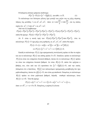 Η δεδομένη ισότητα γράφεται ισοδύναμα 
P(x2 )− P(x) = (x5 −1)Q(x), για κάθε x∈. (1) 
Το πολυώνυμο του δεύτερου μέλους έχει μεταξύ των ριζών του τις ρίζες πέμπτης 
τάξεως της μονάδας: 1, ω, ω2 , ω3 , ω4 , όπου 
P x b x x x x R x 
− = −ω −ω −ω −ω 
⇔ = + + + + + 
37 
cos 2 sin 2 
i π π 
ω= + , για τις οποίες 
5 5 
ισχύει ότι: ω5 =1 και ω6 =ω, ω8 =ω3. 
Από την (1) λαμβάνουμε 
P(ω) = P(ω2 ),P(ω2 ) = P(ω4 ),P(ω3 ) = P(ω6 ) = P(ω ),P(ω4 ) = P(ω8 ) = P(ω3 ), 
οπότε θα έχουμε: P(ω ) = P(ω2 ) = P(ω3 ) = P(ω4 ). 
Αν b είναι η κοινή τιμή των P(ω ), P(ω2 ), P(ω3 ) και P(ω4 ), τότε το 
πολυώνυμο P( x) − b έχει ρίζες τους αριθμούς ω, ω2 , ω3 , ω4 , οπότε θα ισχύει: 
( ) ( )( 2 )( 3 )( 4 
) ( ) 
( ) ( ) ( ) 
4 3 2 1 . 
P x x x x x R x b 
Επειδή το πολυώνυμο P(x) έχει πραγματικούς συντελεστές πρέπει το ίδιο να ισχύει 
και για το πολυώνυμο R(x) και επίσης πρέπει b∈ . Επιπλέον, πρέπει το πολυώνυμο 
P(x) να είναι του ελάχιστου δυνατού βαθμού, έπεται ότι το πολυώνυμο R(x) πρέπει 
να είναι του ελάχιστου δυνατού βαθμού. Αν είναι R( x) = 0, οπότε δεν ορίζεται ο 
βαθμός του, τότε από την (1) προκύπτει ότι (x5 −1)Q(x) = 0 , από την οποία, 
δεδομένου ότι ο δακτύλιος [x] των πολυωνύμων πραγματικής μεταβλητής δεν έχει 
μηδενοδιαιρέτες, έπεται ότι Q(x) = 0 , που είναι μη αποδεκτό. Επομένως το πολυώνυμο 
R(x) πρέπει να είναι μηδενικού βαθμού, δηλαδή σταθερό πολυώνυμο, έστω 
R(x) = a ≠ 0 . Τότε θα έχουμε 
P( x) = a (x4 + x3 + x2 + x +1)+ b = a (x4 + x3 + x2 + x)+ c, 
όπου a∈*, c = a + b∈. Επομένως, η σχέση (1) γίνεται 
 