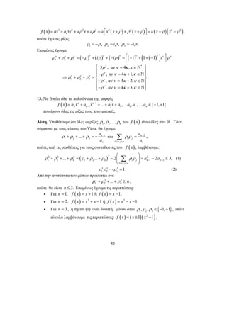 f (x) = ax3 +aρ x2 + aρ 2x + aρ3 = a ⎡⎣x2 (x +ρ ) +ρ 2 (x +ρ )⎤⎦ = a(x +ρ )(x2 +ρ 2 ), 
οπότε έχει τις ρίζες 
1 2 3 ρ = −ρ , ρ = iρ , ρ = −iρ. 
+ + = − + + − = ⎡ − + + − ⎤ 
i i i ν ν ν ν ν ν ν ν ν ν 
ρ ρ ρ ρ ρ ρ ρ 
⎣ ⎦ 
⎧ = ∈ ⎫ 
⎪− = + ∈ ⎪ ⇒ + + = ⎪ ⎪ ⎨ ⎬ 
ρ ν κ κ 
ρ ν κ κ 
` 
` 
` 
` 
⎪− = + ∈ ⎪ 
⎩⎪− = + ∈ ⎭⎪ 
a 
a 
Σ = , 
ρ + ρ + + ρ = − − και 2 
⎛ ⎞ 
Σ (1) 
ρ ρ ρ ρ ρ ρ ρ ρ a a − − 
... ... 2 2 3, n n i j n n 
+ + + = + + − ⎜ ⎟ = − ≤ 
40 
Επομένως έχουμε 
( ) ( ) ( ) ( ) ( ( ) ) 1 2 3 
* 
1 2 3 
1 1 1 
ν 
3 , αν 4 , 
, αν 4 1, 
. 
ν 
, αν 4 2, 
, αν 4 3, 
ν ν ν 
ν 
ν 
ρ ρ ρ 
ρ ν κ κ 
ρ ν κ κ 
13. Να βρείτε όλα τα πολυώνυμα της μορφής 
( ) 1 
1 1 0 n n ... , 
f x = a x + a x − + + a x + 
a 
n n − { } 0 , ,..., 1, 1 , n a a a ∈ − + 
που έχουν όλες τις ρίζες τους πραγματικές. 
Λύση. Υποθέτουμε ότι όλες οι ρίζες 1 2 , ,..., n ρ ρ ρ του f (x) είναι όλες στο  . Τότε, 
σύμφωνα με τους τύπους του Vieta, θα έχουμε: 
1 
a 
a 
1 2 ... n 
n 
n 
1 
ρ ρ n 
− 
i j 
i j n n 
≤ < ≤ 
οπότε, από τις υποθέσεις για τους συντελεστές του f (x) , λαμβάνουμε: 
2 2 2 ( )2 2 
1 2 1 2 1 2 
⎝ 1 
≤ i < j ≤ 
n 
⎠ 
2 2 2 
1 2 1 n ρ ρ ⋅⋅⋅ρ = . (2) 
Από την ανισότητα των μέσων προκύπτει ότι: 
2 2 2 
1 2 ... n ρ + ρ + + ρ ≥ n , 
οπότε θα είναι n ≤ 3. Επομένως έχουμε τις περιπτώσεις: 
• Για n =1, f (x) = x +1 ή f (x) = x −1. 
• Για n = 2, f ( x) = x2 + x −1 ή f ( x) = x2 − x −1. 
• Για n = 3, η σχέση (1) είναι δυνατή, μόνον όταν { } 1 2 3 ρ ,ρ ,ρ ∈ −1,+1 , οπότε 
εύκολα λαμβάνουμε τις περιπτώσεις: f ( x) = ( x ±1)(x2 −1). 
 