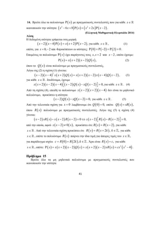 14. Βρείτε όλα τα πολυώνυμα Ρ( x) με πραγματικούς συντελεστές που για κάθε x∈ 
ικανοποιούν την ισότητα: (x2 − 6x +8)Ρ( x) = (x2 + 2x)Ρ(x − 2) . 
41 
(Ελληνική Μαθηματική Ολυμπιάδα 2014) 
Λύση 
Η δεδομένη ισότητα γράφεται στη μορφή 
(x − 2)(x − 4)Ρ(x) = x(x + 2)Ρ(x − 2), για κάθε x∈ , (1) 
οπότε, για x = 0,−2 και 4προκύπτουν οι ισότητες: Ρ(0) = Ρ(−2) = Ρ(2) = 0 . 
Επομένως το πολυώνυμο Ρ( x) έχει παράγοντες τους x, x + 2 και x − 2 , οπότε έχουμε: 
Ρ( x) = x (x + 2)(x − 2)Q(x), (2) 
όπου το Q(x) είναι πολυώνυμο με πραγματικούς συντελεστές. 
Λόγω της (2) η σχέση (1) γίνεται: 
( )( )2 ( ) ( ) ( )( ) ( ) ( ) x − 2 x − 4 x x + 2 Q x = x x + 2 x − 2 x x − 4 Q x − 2 , (3) 
για κάθε x ∈  . Ισοδύναμα, έχουμε 
x (x + 2)( x − 2)( x − 4) ⎡⎣( x − 2)Q( x) − xQ( x − 2)⎤⎦ = 0, για κάθε x∈ . (4) 
Από τη σχέση (4), επειδή το πολυώνυμο x (x − 2)( x + 2)(x − 4) δεν είναι το μηδενικό 
πολυώνυμο, προκύπτει η ισότητα: 
(x − 2)Q(x) − xQ(x − 2) = 0, για κάθε x∈ . (5) 
Από την τελευταία σχέση για x = 0 λαμβάνουμε ότι Q(0) = 0, οπότε Q(x) = xR(x), 
όπου R(x) πολυώνυμο με πραγματικούς συντελεστές. Λόγω της (5) η σχέση (4) 
γίνεται: 
(x − 2) xR(x) − x (x − 2) R(x − 2) = 0⇔ x( x − 2) ⎡⎣R( x) − R(x − 2)⎤⎦ = 0, 
από την οποία, αφού x(x − 2) ≠ 0( x) , προκύπτει ότι: R(x) = R(x − 2) , για κάθε 
x∈ . Από την τελευταία σχέση προκύπτει ότι R(x) = R(x + 2k ), k ∈], για κάθε 
x∈ , οπότε το πολυώνυμο R(x) παίρνει την ίδια τιμή για άπειρες τιμές του x∈, 
για παράδειγμα ισχύει c = R(0) = R(2k ), k ∈] . Άρα είναι R(x) = c, για κάθε 
x∈ , οπότε: Ρ(x) = x (x + 2)( x − 2)Q(x) = x ( x + 2)( x − 2) xR( x) = cx2 (x2 − 4) . 
ΠΠρρόόββλληημμαα 15 
Βρείτε όλα τα μη μηδενικά πολυώνυμα με πραγματικούς συντελεστές που 
ικανοποιούν την ισότητα 
 