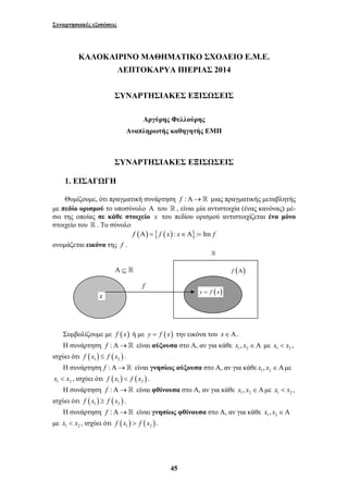 Συναρτησιακές εξισώσεις 
ΚΑΛΟΚΑΙΡΙΝΟ ΜΑΘΗΜΑΤΙΚΟ ΣΧΟΛΕΙΟ Ε.Μ.Ε. 
ΛΕΠΤΟΚΑΡΥΑ ΠΙΕΡΙΑΣ 2014 
ΣΥΝΑΡΤΗΣΙΑΚΕΣ ΕΞΙΣΩΣΕΙΣ 
Αργύρης Φελλούρης 
Αναπληρωτής καθηγητής ΕΜΠ 
ΣΥΝΑΡΤΗΣΙΑΚΕΣ ΕΞΙΣΩΣΕΙΣ 
1. ΕΙΣΑΓΩΓΗ 
Θυμίζουμε, ότι πραγματική συνάρτηση f :Α→ μιας πραγματικής μεταβλητής 
με πεδίο ορισμού το υποσύνολο Α του  , είναι μία αντιστοιχία (ένας κανόνας) μέ- 
σω της οποίας σε κάθε στοιχείο x του πεδίου ορισμού αντιστοιχίζεται ένα μόνο 
στοιχείο του  . Το σύνολο 
f (Α) = { f ( x) : x∈Α}:= Im f 
Α ⊆  f (Α) 
x y = f (x) 
45 
ονομάζεται εικόνα της f . 
f 
Συμβολίζουμε με f ( x) ή με y = f (x) την εικόνα του x∈Α. 
Η συνάρτηση f :Α→ είναι αύξουσα στο Α, αν για κάθε 1 2 x , x ∈Α με 1 2 x < x , 
ισχύει ότι ( ) ( ) 1 2 f x ≤ f x . 
Η συνάρτηση f :Α→ είναι γνησίως αύξουσα στο Α, αν για κάθε 1 2 x , x ∈Αμε 
1 2 x < x , ισχύει ότι ( ) ( ) 1 2 f x < f x . 
Η συνάρτηση f :Α→ είναι φθίνουσα στο Α, αν για κάθε 1 2 x , x ∈Αμε 1 2 x < x , 
ισχύει ότι ( ) ( ) 1 2 f x ≥ f x . 
Η συνάρτηση f :Α→ είναι γνησίως φθίνουσα στο Α, αν για κάθε 1 2 x , x ∈Α 
με 1 2 x < x , ισχύει ότι ( ) ( ) 1 2 f x > f x . 
 
 