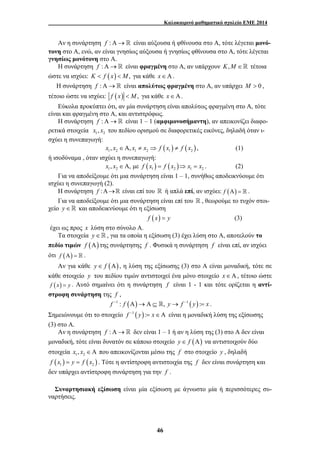 Καλοκαιρινό μαθηματικό σχολείο ΕΜΕ 2014 
Αν η συνάρτηση f :Α→ είναι αύξουσα ή φθίνουσα στο Α, τότε λέγεται μονό- 
τονη στο Α, ενώ, αν είναι γνησίως αύξουσα ή γνησίως φθίνουσα στο Α, τότε λέγεται 
γνησίως μονότονη στο Α. 
Η συνάρτηση f :Α→ είναι φραγμένη στο Α, αν υπάρχουν K,M ∈ τέτοια 
ώστε να ισχύει: K < f ( x) < M, για κάθε x∈Α. 
Η συνάρτηση f :Α→ είναι απολύτως φραγμένη στο Α, αν υπάρχει M > 0 , 
τέτοιο ώστε να ισχύει: f (x) < M, για κάθε x∈Α. 
Εύκολα προκύπτει ότι, αν μία συνάρτηση είναι απολύτως φραγμένη στο Α, τότε 
είναι και φραγμένη στο Α, και αντιστρόφως. 
Η συνάρτηση f :Α→ είναι 1 – 1 (αμφιμονοσήμαντη), αν απεικονίζει διαφο- 
ρετικά στοιχεία 1 2 x , x του πεδίου ορισμού σε διαφορετικές εικόνες, δηλαδή όταν ι- 
σχύει η συνεπαγωγή: 
( ) ( ) 1 2 1 2 1 2 x , x ∈Α, x ≠ x ⇒ f x ≠ f x , (1) 
46 
ή ισοδύναμα , όταν ισχύει η συνεπαγωγή: 
( ) ( ) 1 2 1 2 1 2 x , x ∈Α, με f x = f x ⇒ x = x . (2) 
Για να αποδείξουμε ότι μια συνάρτηση είναι 1 – 1, συνήθως αποδεικνύουμε ότι 
ισχύει η συνεπαγωγή (2). 
Η συνάρτηση f :Α→ είναι επί του  ή απλά επί, αν ισχύει: f (Α) =  . 
Για να αποδείξουμε ότι μια συνάρτηση είναι επί του  , θεωρούμε το τυχόν στοι- 
χείο y ∈  και αποδεικνύουμε ότι η εξίσωση 
f (x) = y (3) 
έχει ως προς x λύση στο σύνολο Α. 
Τα στοιχεία y ∈  , για τα οποία η εξίσωση (3) έχει λύση στο Α, αποτελούν το 
πεδίο τιμών f (Α) της συνάρτησης f . Φυσικά η συνάρτηση f είναι επί, αν ισχύει 
ότι f (Α) =  . 
Αν για κάθε y∈ f (Α) , η λύση της εξίσωσης (3) στο Α είναι μοναδική, τότε σε 
κάθε στοιχείο y του πεδίου τιμών αντιστοιχεί ένα μόνο στοιχείο x ∈ Α , τέτοιο ώστε 
f (x) = y . Αυτό σημαίνει ότι η συνάρτηση f είναι 1 - 1 και τότε ορίζεται η αντί- 
στροφη συνάρτηση της f , 
f −1 : f (Α)→Α ⊆ , y→ f −1 ( y) := x . 
Σημειώνουμε ότι το στοιχείο f −1 ( y) := x∈Α είναι η μοναδική λύση της εξίσωσης 
(3) στο Α. 
Αν η συνάρτηση f :Α→ δεν είναι 1 – 1 ή αν η λύση της (3) στο Α δεν είναι 
μοναδική, τότε είναι δυνατόν σε κάποιο στοιχείο y∈ f (Α) να αντιστοιχούν δύο 
στοιχεία 1 2 x , x ∈Α που απεικονίζονται μέσω της f στο στοιχείο y , δηλαδή 
( ) ( ) 1 2 f x = y = f x . Τότε η αντίστροφη αντιστοιχία της f δεν είναι συνάρτηση και 
δεν υπάρχει αντίστροφη συνάρτηση για την f . 
Συναρτησιακή εξίσωση είναι μία εξίσωση με άγνωστο μία ή περισσότερες συ- 
ναρτήσεις. 
 