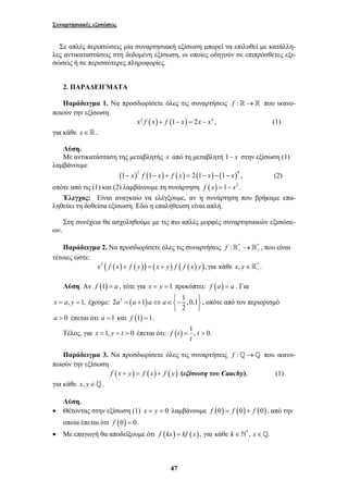 Συναρτησιακές εξισώσεις 
Σε απλές περιπτώσεις μία συναρτησιακή εξίσωση μπορεί να επιλυθεί με κατάλλη- 
λες αντικαταστάσεις στη δεδομένη εξίσωση, οι οποίες οδηγούν σε επιπρόσθετες εξι- 
σώσεις ή σε περισσότερες πληροφορίες. 
2. ΠΑΡΑΔΕΙΓΜΑΤΑ 
Παράδειγμα 1. Να προσδιορίσετε όλες τις συναρτήσεις f :→ που ικανο- 
47 
ποιούν την εξίσωση 
x2 f (x) + f (1− x) = 2x − x4 , (1) 
για κάθε x ∈  . 
Λύση. 
Με αντικατάσταση της μεταβλητής x από τη μεταβλητή 1− x στην εξίσωση (1) 
λαμβάνουμε 
( )2 ( ) ( ) ( ) ( )4 1− x f 1− x + f x = 2 1− x − 1− x , (2) 
οπότε από τις (1) και (2) λαμβάνουμε τη συνάρτηση f (x) =1− x2 . 
Έλεγχος: Είναι αναγκαίο να ελέγξουμε, αν η συνάρτηση που βρήκαμε επα- 
ληθεύει τη δοθείσα εξίσωση. Εδώ η επαλήθευση είναι απλή. 
Στη συνέχεια θα ασχοληθούμε με τις πιο απλές μορφές συναρτησιακών εξισώσε- 
ων. 
Παράδειγμα 2. Να προσδιορίσετε όλες τις συναρτήσεις f : * * + +  → , που είναι 
τέτοιες ώστε: 
x2 ( f (x) f ( y)) ( x y) f ( f ( x) y), για κάθε x, y * . + + = + ∈ 
Λύση. Αν f (1) = a , τότε για x = y =1 προκύπτει: f (a) = a . Για 
x = a, y =1, έχουμε: 2 3 ( 1) 1 ,0,1 
2 
a a a a ⎧ 
= + ⇔ ∈ − ⎫ ⎨ ⎬ 
⎩ ⎭ 
, οπότε από τον περιορισμό 
a > 0 έπεται ότι a =1 και f (1) =1. 
Τέλος, για x =1, y = t > 0 έπεται ότι: f (t ) = 1, t > 
0. 
t 
Παράδειγμα 3. Να προσδιορίσετε όλες τις συναρτήσεις f :_→_ που ικανο- 
ποιούν την εξίσωση 
f (x + y) = f (x) + f ( y) (εξίσωση του Cauchy), (1) 
για κάθε x, y∈_. 
Λύση. 
• Θέτοντας στην εξίσωση (1) x = y = 0 λαμβάνουμε f (0) = f (0) + f (0) , από την 
οποία έπεται ότι f (0) = 0. 
• Με επαγωγή θα αποδείξουμε ότι f (kx) = kf (x), για κάθε k ∈`*, x∈_. 
 