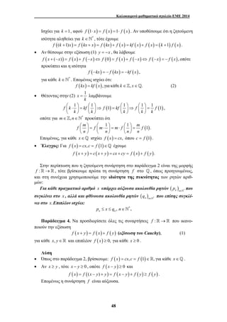 Καλοκαιρινό μαθηματικό σχολείο ΕΜΕ 2014 
Ισχύει για k =1, αφού f (1⋅ x) = f (x) =1⋅ f (x) . Αν υποθέσουμε ότι η ζητούμενη 
ισότητα αληθεύει για k ∈`* , τότε έχουμε 
f ((k +1)x) = f (kx + x) = f (kx) + f ( x) = kf ( x) + f ( x) = (k +1) f ( x) . 
• Αν θέσουμε στην εξίσωση (1) y = −x , θα λάβουμε 
f (x + (−x)) = f (x) + f (−x)⇔ f (0) = f (x) + f (−x)⇔ f (−x) = − f ( x), οπότε 
προκύπτει και η ισότητα 
f (−kx) = − f (kx) = −kf (x) , 
για κάθε k ∈`* . Επομένως ισχύει ότι: 
f (kx) = kf (x), για κάθε k ∈], x∈_. (2) 
= λαμβάνουμε 
⎛ ⋅ ⎞ = ⎛ ⎞⇒ = ⎛ ⎞⇒ ⎛ ⎞ = ⎜ ⎟ ⎜ ⎟ ⎜ ⎟ ⎜ ⎟ 
⎝ ⎠ ⎝ ⎠ ⎝ ⎠ ⎝ ⎠ 
48 
• Θέτοντας στην (2) x 1 
k 
f k 1 kf 1 f (1) kf 1 f 1 1 f (1) 
k k k k k 
, 
οπότε για m∈],n∈`* προκύπτει ότι 
f m f m 1 m f 1 m f (1). 
n n n n 
⎛ ⎞ = ⎛ ⋅ ⎞ = ⋅ ⎛ ⎞ = ⎜ ⎟ ⎜ ⎟ ⎜ ⎟ 
⎝ ⎠ ⎝ ⎠ ⎝ ⎠ 
Επομένως, για κάθε x∈_ ισχύει f (x) = cx, όπου c = f (1) . 
• Έλεγχος: Για f (x) = cx, c = f (1)∈_ έχουμε 
f (x + y) = c ( x + y) = cx + cy = f (x) + f ( y). 
Στην περίπτωση που η ζητούμενη συνάρτηση στο παράδειγμα 2 είναι της μορφής 
f :→ , τότε βρίσκουμε πρώτα τη συνάρτηση f στο _, όπως προηγουμένως, 
και στη συνέχεια χρησιμοποιούμε την ιδιότητα της πυκνότητας των ρητών αριθ- 
μών: 
Για κάθε πραγματικό αριθμό x υπάρχει αύξουσα ακολουθία ρητών ( ) n n * p ∈` που 
συγκλίνει στο x , αλλά και φθίνουσα ακολουθία ρητών ( ) n n * q ∈` που επίσης συγκλί- 
νει στο x.Επιπλέον ισχύει: 
, * n n p ≤ x ≤ q n∈` . 
Παράδειγμα 4. Να προσδιορίσετε όλες τις συναρτήσεις f :→ που ικανο- 
ποιούν την εξίσωση 
f (x + y) = f (x) + f ( y) (εξίσωση του Cauchy), (1) 
για κάθε x, y∈ και επιπλέον f (x) ≥ 0, για κάθε x ≥ 0 . 
Λύση 
• Όπως στο παράδειγμα 2, βρίσκουμε: f (x) = cx, c = f (1)∈, για κάθε x∈_ . 
• Αν x ≥ y , τότε x − y ≥ 0 , οπότε f (x − y) ≥ 0 και 
f (x) = f ((x − y) + y) = f (x − y) + f ( y) ≥ f ( y) . 
Επομένως η συνάρτηση f είναι αύξουσα. 
 