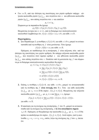 Συναρτησιακές εξισώσεις 
• Για x ∈  , από την ιδιότητα της πυκνότητας των ρητών αριθμών υπάρχει αύ- 
ξουσα ακολουθία ρητών ( n )n * p ∈` που συγκλίνει στο x και φθίνουσα ακολουθία 
ρητών ( ) n n * q ∈` που επίσης συγκλίνει στο x και επιπλέον 
n n p ≤ x ≤ q . 
p ≤ x ≤ q ⇒ f p ≤ f x ≤ 
f q 
n n n n 
f p f x f q 
pf f x qf 
⇒ ≤ ≤ 
⇒ ≤ ≤ 
⇒ ≤ ≤ 
⇒ = = ∈ 
n →+∞ n n →+∞ 
n 
n →+∞ n n →+∞ 
n 
xf f x xf 
f x f x cx x 
≤ = , έχουμε: 
→ ⇒ = ⇒ = . 
49 
Σύμφωνα με τα παραπάνω θα έχουμε 
(1) ( ) ( ) ( ) (1) n n n n p f = f p ≤ f x ≤ f q = q f . 
Θεωρώντας τα όρια για n → +∞ , από το θεώρημα των ισοσυγκλινουσών 
ακολουθιών λαμβάνουμε ότι f (x) = f (1) x = cx, c ≥ 0 , για κάθε x∈. 
Παρατηρήσεις. 
1. Στο Παράδειγμα 3, η συνθήκη « f (x) ≥ 0, για κάθε x ≥ 0 », μπορεί να αντικα- 
τασταθεί από τη συνθήκη «η f είναι μονότονη». Τότε έχουμε 
f (x) = f (1) x = cx, για κάθε x∈. 
Πράγματι, αν υποθέσουμε ότι η συνάρτηση f είναι αύξουσα, τότε από την 
ιδιότητα της πυκνότητας των ρητών αριθμών, θα υπάρχει αύξουσα ακολουθία ρητών 
( ) n n * p ∈` που συγκλίνει στον άρρητο αριθμό x και φθίνουσα ακολουθία ρητών 
( ) n n * q ∈` που επίσης συγκλίνει στο x . Επιπλέον από τη μονοτονία της f και σύμφω- 
να με το θεώρημα ισοσυγκλινουσών ακολουθιών θα ισχύει: 
( ) ( ) ( ) 
( ) ( ) ( ) 
( ) ( ) ( ) 
( ) ( ) ( ) 
( ) ( ) 
lim lim 
lim 1 lim 1 
1 1 
1 , . 
, 
2. Επίσης η συνθήκη « f (x) ≥ 0, για κάθε x ≥ 0 », μπορεί να αντικατασταθεί 
από τη συνθήκη «η f είναι συνεχής στο  ». Τότε για κάθε ακολουθία 
( x ) με x → x∈ θα ισχύει: f ( x ) → f ( x ) . Θεωρώντας την αύξουσα 
n n ∈` * nn ακολουθία ρητών ( p ) με p x και lim p x 
n n ∈` * n n →∞ 
n 
( ) ( ) lim (1) ( ) ( ) (1) n n n 
f p f x pf f x f x f x 
→+∞ 
για κάθε x∈. 
3. Η απαίτηση για τη συνέχεια της συνάρτησης f στο  , μπορεί να αντικατα- 
σταθεί από τη συνέχεια της συνάρτησης f σε ένα οποιοδήποτε σημείο 
0 x ∈  . Πράγματι, αν θεωρήσουμε την ακολουθία ( ) n n * x ∈` με nx → x∈ θα 
πρέπει να αποδείξουμε ότι ισχύει: ( ) ( ) n f x → f x . Αυτό ισχύει, γιατί η ακο- 
λουθία n n 0 0 y = x − x + x → x , οπότε, λόγω της συνέχειας της f στο 0 x έπεται 
ότι: 
 