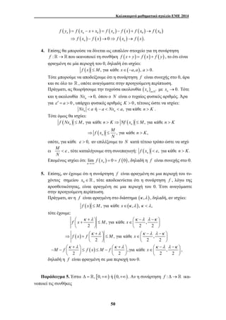 Καλοκαιρινό μαθηματικό σχολείο ΕΜΕ 2014 
( ) ( ) ( ) ( ) ( ) ( ) 
f y f x x x f x f x f x f x 
= − + = − + → 
⇒ − → ⇒ → 
n n n 
0 0 0 
( ) ( ) ( ) ( ) 
f x f x f x f x 
0 . 
n n 
4. Επίσης θα μπορούσε να δίνεται ως επιπλέον στοιχείο για τη συνάρτηση 
f :→ που ικανοποιεί τη συνθήκη f (x + y) = f ( x) + f ( y) , το ότι είναι 
φραγμένη σε μία περιοχή του 0, δηλαδή ότι ισχύει: 
f (x) ≤ M, για κάθε x∈(−a, a), a > 0. 
Τότε μπορούμε να αποδείξουμε ότι η συνάρτηση f είναι συνεχής στο 0, άρα 
και σε όλο το  , οπότε αναγόμαστε στην προηγούμενη περίπτωση. 
Πράγματι, ας θεωρήσουμε την τυχούσα ακολουθία ( ) n n * x ∈` με 0. n x → Τότε 
και η ακολουθία 0, n Nx → όπου ο N είναι ο τυχαίος φυσικός αριθμός. Άρα 
για ε ′ = a > 0 , υπάρχει φυσικός αριθμός K > 0 , τέτοιος ώστε να ισχύει: 
ή , n n Nx < a − a < Nx < a για κάθε n > K . 
f Nx ≤ M , για κάθε n > K ⇒ Nf x ≤ M , για κάθε 
n > 
K 
n n 
f x M n K 
⇒ ≤ > 
⎛ + ⎞ ⎛ − − ⎞ ⎜ + ⎟ ≤ ∈⎜ ⎟ 
⎝ ⎠ ⎝ ⎠ 
κ λ κ λ λ κ 
f x M x 
⎛ + ⎞ ⎛ − − ⎞ ⇒ + ⎜ ⎟ ≤ ∈⎜ ⎟ 
κ λ κ λ λ κ 
f x f M x 
− M − f ⎛κ +λ ⎞ ⎛κ +λ ⎞ ⎛κ −λ λ −κ ⎞ ⎜ ⎟ ≤ f x ≤ M − f ⎜ ⎟ x 
∈⎜ ⎟ 
50 
Τότε όμως θα ισχύει: 
( ) ( ) 
( ) 
, για κάθε , 
n 
N 
οπότε, για κάθε ε > 0, αν επιλέξουμε το N κατά τέτοιο τρόπο ώστε να ισχύ 
ει M 
N 
<ε , τότε καταλήγουμε στη συνεπαγωγή: ( ) , n f x <ε για κάθε n > K. 
Επομένως ισχύει ότι: lim f ( x ) 0 f 
(0) n →+∞ 
n 
= = , δηλαδή η f είναι συνεχής στο 0. 
5. Επίσης, αν έχουμε ότι η συνάρτηση f είναι φραγμένη σε μια περιοχή του τυ- 
χόντος σημείου 0 x ∈  , τότε αποδεικνύεται ότι η συνάρτηση f , λόγω της 
προσθετικότητας, είναι φραγμένη σε μια περιοχή του 0. Έτσι αναγόμαστε 
στην προηγούμενη περίπτωση. 
Πράγματι, αν η f είναι φραγμένη στο διάστημα (κ ,λ ) , δηλαδή, αν ισχύει: 
f (x) ≤ M, για κάθε x∈(κ ,λ ), κ < λ, 
τότε έχουμε: 
( ) 
, για κάθε , 
2 2 2 
, για κάθε , 
2 2 2 
⎝ ⎠ ⎝ ⎠ 
( ) , για κάθε , 
2 2 2 2 
⎝ ⎠ ⎝ ⎠ ⎝ ⎠ 
, 
δηλαδή η f είναι φραγμένη σε μια περιοχή του 0. 
Παράδειγμα 5. Έστω Δ = , [0,+∞) ή (0,+∞) . Αν η συνάρτηση f : Δ→ ικα- 
νοποιεί τις συνθήκες 
 