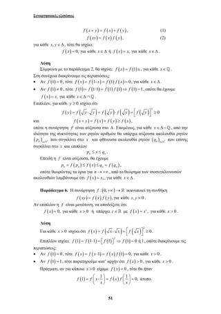 Συναρτησιακές εξισώσεις 
f (x + y) = f (x) + f ( y) , (1) 
f (xy) = f (x) f ( y), (2) 
= ⎛ ⋅ ⎞ = ⎛ ⎞ = ⎜ ⎟ ⎜ ⎟ 
51 
για κάθε x, y∈Δ , τότε θα ισχύει: 
f (x) = 0, για κάθε x∈Δ ή f (x) = x, για κάθε x∈Δ . 
Λύση 
Σύμφωνα με το παράδειγμα 2, θα ισχύει: f (x) = f (1) x , για κάθε x∈_ . 
Στη συνέχεια διακρίνουμε τις περιπτώσεις: 
• Αν f (1) = 0 , τότε f (x) = f (1⋅ x) = f (1) f ( x) = 0 , για κάθε x∈Δ . 
• Αν f (1) ≠ 0 , τότε f (1) = f (1⋅1) = f (1) f (1)⇒ f (1) =1, οπότε θα έχουμε 
f (x) = x, για κάθε x∈Δ∩_ . 
Επιπλέον, για κάθε y ≥ 0 ισχύει ότι 
( ) ( ) ( ) ( ) ( ) 2 
f y = f y ⋅ y = f y ⋅ f y = ⎡⎣ f y ⎤⎦ ≥ 0 
και f (x + y) = f (x) + f ( y) ≥ f (x) , 
οπότε η συνάρτηση f είναι αύξουσα στο Δ . Επομένως, για κάθε x ∈ Δ − _ , από την 
ιδιότητα της πυκνότητας των ρητών αριθμών θα υπάρχει αύξουσα ακολουθία ρητών 
( ) n n * p ∈` που συγκλίνει στο x και φθίνουσα ακολουθία ρητών ( ) n n * q ∈` που επίσης 
συγκλίνει στο x και επιπλέον 
n n p ≤ x ≤ q . 
Επειδή η f είναι αύξουσα, θα έχουμε 
( ) ( ) ( ) n n n n p = f p ≤ f x ≤ q = f q , 
οπότε θεωρώντας τα όρια για n → +∞ , από το θεώρημα των ισοσυγκλινουσών 
ακολουθιών λαμβάνουμε ότι f (x) = x, , για κάθε x∈Δ . 
Παράδειγμα 6. Η συνάρτηση f : (0,+∞)→ ικανοποιεί τη συνθήκη 
f (xy) = f (x) f ( y), για κάθε x, y > 0 . 
Αν επιπλέον η f είναι μονότονη, να αποδείξετε ότι: 
f (x) = 0, για κάθε x > 0 ή υπάρχει c∈ με f (x) = xc , για κάθε x > 0 . 
Λύση 
Για κάθε x > 0 ισχύει ότι ( ) ( ) ( ) 2 
f x = f x ⋅ x = ⎡⎣ f x ⎤⎦ ≥ 0 . 
Επιπλέον ισχύει: ( ) ( ) ( ) ( ) 2 f 1 = f 1⋅1 = ⎡⎣ f 1 ⎤⎦ ⇒ f 1 = 0 ή 1, οπότε διακρίνουμε τις 
περιπτώσεις: 
• Αν f (1) = 0 , τότε f (x) = f ( x ⋅1) = f (x) f (1) = 0, για κάθε x > 0 . 
• Αν f (1) =1, τότε παρατηρούμε κατ’ αρχήν ότι f (x) > 0 , για κάθε x > 0 . 
Πράγματι, αν για κάποιο x > 0 είχαμε f (x) = 0 , τότε θα ήταν 
f (1) f x 1 f (x) f 1 0, 
x x 
⎝ ⎠ ⎝ ⎠ 
άτοπο. 
 