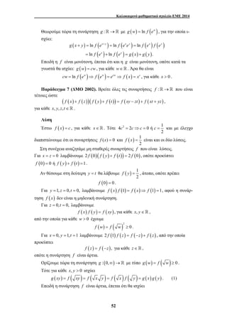 Καλοκαιρινό μαθηματικό σχολείο ΕΜΕ 2014 
Θεωρούμε τώρα τη συνάρτηση g :→ με g (w) = ln f (ew ) , για την οποία ι- 
σχύει: 
( + ) = ( xy + ) = ( xy ) = 
( x ) ( y 
) 
g x y f e f e e f e f e 
ln ln ln 
ln ln . 
( x ) ( y 
) ( ) ( ) 
f e f e g x g y 
= + = + 
Επειδή η f είναι μονότονη, έπεται ότι και η g είναι μονότονη, οπότε κατά τα 
γνωστά θα ισχύει: g (w) = cw, για κάθε w∈. Άρα θα είναι 
cw = ln f (ew )⇒ f (ew ) = ecw ⇒ f (x) = xc , για κάθε x > 0 . 
Παράδειγμα 7 (ΔΜΟ 2002). Βρείτε όλες τις συναρτήσεις f :→ που είναι 
52 
τέτοιες ώστε 
( f (x) + f (z))( f ( y) + f (t )) = f (xy − zt ) + f (xt + yz) , 
για κάθε x, y, z,t∈ . 
Λύση 
Έστω f (x) = c , για κάθε x∈. Τότε 4 2 2 0 ή 1 
c = c⇒c = c = και με έλεγχο 
2 
διαπιστώνουμε ότι οι συναρτήσεις f (x) = 0 και ( ) 1 
f x = είναι και οι δύο λύσεις. 
2 
Στη συνέχεια αναζητάμε μη σταθερές συναρτήσεις f που είναι λύσεις. 
Για x = z = 0 λαμβάνουμε 2 f (0)( f ( y) + f (t )) = 2 f (0) , οπότε προκύπτει 
f (0) = 0 ή f ( y) + f (t ) =1. 
Αν θέσουμε στη δεύτερη y = t θα λάβουμε ( ) 1 
f y = , άτοπο, οπότε πρέπει 
2 
f (0) = 0. 
Για y =1, z = 0,t = 0, λαμβάνουμε f (x) f (1) = f (x)⇒ f (1) =1, αφού η συνάρ- 
τηση f ( x) δεν είναι η μηδενική συνάρτηση. 
Για z = 0,t = 0, λαμβάνουμε 
f (x) f ( y) = f (xy), για κάθε x, y∈ , 
από την οποία για κάθε w > 0 έχουμε 
( ) ( )2 
f w = f w ≥ 0 . 
Για x = 0, y =1,t =1 λαμβάνουμε 2 f (1) f (z) = f (−z) + f (z) , από την οποία 
προκύπτει 
f (z) = f (−z), για κάθε z∈ , 
οπότε η συνάρτηση f είναι άρτια. 
Ορίζουμε τώρα τη συνάρτηση g : (0,∞)→ με τύπο g (w) = f ( w) ≥ 0 . 
Τότε για κάθε x, y > 0 ισχύει 
g (xy) = f ( xy ) = f ( x y ) = f ( x ) f ( y ) = g ( x) g ( y) . (1) 
Επειδή η συνάρτηση f είναι άρτια, έπεται ότι θα ισχύει 
 
