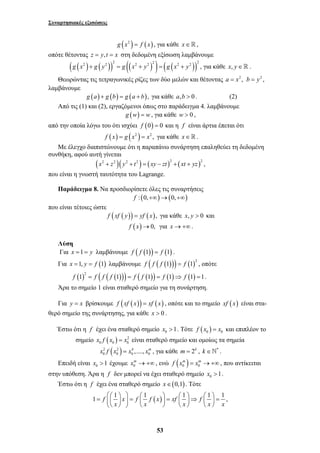 Συναρτησιακές εξισώσεις 
g (x2 ) = f (x), για κάθε x∈, 
οπότε θέτοντας z = y,t = x στη δεδομένη εξίσωση λαμβάνουμε 
( ( ) ( )) (( ) ) ( ( )) g x2 g y2 2 g x2 y2 2 g x2 y2 2 + = + = + , για κάθε x, y∈ . 
Θεωρώντας τις τετραγωνικές ρίζες των δύο μελών και θέτοντας a = x2 , b = y2 , 
xm →+∞ , ενώ ( ) 0 0 
⎛ ⎛ ⎞ ⎞ ⎛ ⎞ ⎛ ⎞ ⎛ ⎞ = ⎜ ⎜ ⎟ ⎟ = ⎜ ⎟ = ⎜ ⎟⇒ ⎜ ⎟ = ⎝ ⎝ ⎠ ⎠ ⎝ ⎠ ⎝ ⎠ ⎝ ⎠ 
53 
λαμβάνουμε 
g (a) + g (b) = g (a + b), για κάθε a,b > 0 . (2) 
Από τις (1) και (2), εργαζόμενοι όπως στο παράδειγμα 4. λαμβάνουμε 
g (w) = w, για κάθε w > 0 , 
από την οποία λόγω του ότι ισχύει f (0) = 0 και η f είναι άρτια έπεται ότι 
f (x) = g (x2 ) = x2 , για κάθε x∈. 
Με έλεγχο διαπιστώνουμε ότι η παραπάνω συνάρτηση επαληθεύει τη δεδομένη 
συνθήκη, αφού αυτή γίνεται 
(x2 + z2 )( y2 + t2 ) = (xy − zt )2 + (xt + yz)2 , 
που είναι η γνωστή ταυτότητα του Lagrange. 
Παράδειγμα 8. Να προσδιορίσετε όλες τις συναρτήσεις 
f : (0,+∞)→(0,+∞) 
που είναι τέτοιες ώστε 
f (xf ( y)) = yf (x), για κάθε x, y > 0 και 
f (x)→0, για x→+∞. 
Λύση 
Για x =1 = y λαμβάνουμε f ( f (1)) = f (1) . 
Για x =1, y = f (1) λαμβάνουμε ( ( ( ))) ( )2 f f f 1 = f 1 , οπότε 
( )2 ( ( ( ))) ( ( )) ( ) ( ) f 1 = f f f 1 = f f 1 = f 1 ⇒ f 1 =1. 
Άρα το σημείο 1 είναι σταθερό σημείο για τη συνάρτηση. 
Για y = x βρίσκουμε f (xf (x)) = xf (x) , οπότε και το σημείο xf (x) είναι στα- 
θερό σημείο της συνάρτησης, για κάθε x > 0 . 
Έστω ότι η f έχει ένα σταθερό σημείο 0 x >1. Τότε ( )0 0 f x = x και επιπλέον το 
σημείο ( ) 2 
0 0 0 x f x = x είναι σταθερό σημείο και ομοίως τα σημεία 
2 ( 2 ) 4 
0 0 0 0 x f x = x ,...., xm , για κάθε m = 2k , k ∈`* . 
Επειδή είναι 0 x >1 έχουμε 0 
f xm = xm →+∞ , που αντίκειται 
στην υπόθεση. Άρα η f δεν μπορεί να έχει σταθερό σημείο 0 x >1. 
Έστω ότι η f έχει ένα σταθερό σημείο x∈(0,1). Τότε 
1 f 1 x f 1 f (x) xf 1 f 1 1 
x x x x x 
, 
 