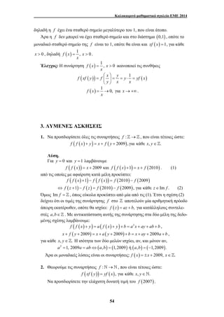 Καλοκαιρινό μαθηματικό σχολείο ΕΜΕ 2014 
δηλαδή η f έχει ένα σταθερό σημείο μεγαλύτερο του 1, που είναι άτοπο. 
Άρα η f δεν μπορεί να έχει σταθερό σημείο και στο διάστημα (0,1) , οπότε το 
μοναδικό σταθερό σημείο της f είναι το 1, οπότε θα είναι και xf (x) =1, για κάθε 
x > 0 , δηλαδή f (x) 1 , x 0 
= > ικανοποιεί τις συνθήκες 
⎛ ⎞ 
= ⎜ ⎟ = = ⋅ = 
= → για x → +∞ . 
54 
= > . 
x 
Έλεγχος: Η συνάρτηση f (x) 1 , x 0 
x 
f (xf ( y)) f x y y 1 yf (x) 
y x x 
⎝ ⎠ 
f (x) 1 0, 
x 
3. ΛΥΜΕΝΕΣ ΑΣΚΗΣΕΙΣ 
1. Να προσδιορίσετε όλες τις συναρτήσεις f :]→] , που είναι τέτοιες ώστε: 
f ( f (x) + y) = x + f ( y + 2009), για κάθε x, y∈]. 
Λύση. 
Για y = 0 και y =1 λαμβάνουμε 
f ( f (x)) = x + 2009 και f ( f (x) +1) = x + f (2010) . (1) 
από τις οποίες με αφαίρεση κατά μέλη προκύπτει: 
f ( f (x) +1) − f ( f (x)) = f (2010) − f (2009) 
⇔ f (z +1) − f (z) = f (2010) − f (2009), για κάθε z∈Im f . (2) 
Όμως Im f = ] , όπως εύκολα προκύπτει από μία από τις (1). Έτσι η σχέση (2) 
δείχνει ότι οι τιμές της συνάρτησης f στο ] αποτελούν μία αριθμητική πρόοδο 
άπειρη εκατέρωθεν, οπότε θα ισχύει: f (z) = az + b, για κατάλληλους συντελε- 
στές a,b∈] . Με αντικατάσταση αυτής της συνάρτησης στα δύο μέλη της δεδο- 
μένης σχέσης λαμβάνουμε: 
f ( f (x) + y) = a ( f (x) + y) + b = a2x + ay + ab + b , 
x + f ( y + 2009) = x + a ( y + 2009) + b = x + ay + 2009a + b , 
για κάθε x, y∈]. Η ισότητα των δύο μελών ισχύει, αν, και μόνον αν, 
a2 =1, 2009a = ab⇔(a,b) = (1, 2009) ή (a,b) = (−1, 2009). 
Άρα οι μοναδικές λύσεις είναι οι συναρτήσεις: f (x) = ±x + 2009, x∈]. 
2. Θεωρούμε τις συναρτήσεις f :`→` , που είναι τέτοιες ώστε: 
f (xf ( y)) = yf (x), για κάθε x, y∈`. 
Να προσδιορίσετε την ελάχιστη δυνατή τιμή του f (2007) . 
 