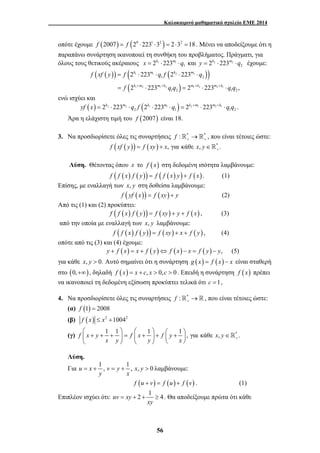 Καλοκαιρινό μαθηματικό σχολείο ΕΜΕ 2014 
οπότε έχουμε f (2007) = f (20 ⋅2231 ⋅32 ) = 2⋅32 =18 . Μένει να αποδείξουμε ότι η 
παραπάνω συνάρτηση ικανοποιεί τη συνθήκη του προβλήματος. Πράγματι, για 
όλους τους θετικούς ακέραιους 1 1 
1 x = 2k ⋅223m ⋅q και 2 2 
2 y = 2k ⋅223m ⋅q έχουμε: 
( ( )) ( k m ( k m 
)) 
f xf y f q f q 
2 223 2 223 
2 223 2 223 , 
= 1 ⋅ 1 ⋅ 2 ⋅ 2 
⋅ 
1 2 
= ⋅ = ⋅ ⋅ 
( ) 
k m m k m k m k 
f 1 + 2 1 + 2 q q 1 + 2 2 + 1 
q q 
⎛ ⎞ ⎛ ⎞ ⎛ ⎞ ⎜ + + + ⎟ = ⎜ + ⎟ + ⎜ + ⎟ ∈ 
⎝ ⎠ ⎝ ⎠ ⎝ ⎠ 
= + = + > λαμβάνουμε: 
= + + ≥ . Θα αποδείξουμε πρώτα ότι κάθε 
56 
1 2 1 2 
ενώ ισχύει και 
( ) 2 2 ( 1 1 ) 2 1 2 1 
2 1 1 2 yf x = 2k ⋅223m ⋅q f 2k ⋅223m ⋅q = 2k +m ⋅223m +k ⋅q q . 
Άρα η ελάχιστη τιμή του f (2007) είναι 18. 
3. Να προσδιορίσετε όλες τις συναρτήσεις f : * * + +  → , που είναι τέτοιες ώστε: 
f (xf ( y)) f (xy) x, για κάθε x, y * . + = + ∈ 
Λύση. Θέτοντας όπου x το f (x) στη δεδομένη ισότητα λαμβάνουμε: 
f ( f (x) f ( y)) = f ( f ( x) y) + f (x). (1) 
Επίσης, με εναλλαγή των x, y στη δοθείσα λαμβάνουμε: 
f ( yf (x)) = f (xy) + y (2) 
Από τις (1) και (2) προκύπτει: 
f ( f ( x) f ( y)) = f (xy) + y + f ( x) , (3) 
από την οποία με εναλλαγή των x, y λαμβάνουμε: 
f ( f ( x) f ( y)) = f (xy) + x + f ( y) , (4) 
οπότε από τις (3) και (4) έχουμε: 
y + f (x) = x + f ( y)⇔ f (x) − x = f ( y) − y, (5) 
για κάθε x, y > 0. Αυτό σημαίνει ότι η συνάρτηση g (x) = f (x) − x είναι σταθερή 
στο (0,+∞), δηλαδή f ( x) = x + c, x > 0, c > 0 . Επειδή η συνάρτηση f ( x) πρέπει 
να ικανοποιεί τη δεδομένη εξίσωση προκύπτει τελικά ότι c =1, 
4. Να προσδιορίσετε όλες τις συναρτήσεις f : *+  →, που είναι τέτοιες ώστε: 
(α) f (1) = 2008 
(β) f (x) ≤ x2 +10042 
(γ) * 1 1 1 1, 
f x y f x f y για κάθε x, y . 
 
x y y x + 
Λύση. 
Για u x 1 , v y 1 , x, y 0 
y x 
f (u + v) = f (u) + f (v) . (1) 
Επιπλέον ισχύει ότι: uv xy 2 1 4 
xy 
 