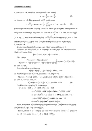 Συναρτησιακές εξισώσεις 
u,v > 0 με uv ≥ 4 μπορεί να αναπαρασταθεί στη μορφή 
u x 1 , v y 1 , 
= + = + (2) 
y x 
για κάποια x, y > 0. Πράγματι, από τις (2) λαμβάνουμε 
x uy v y uy uy uvy v 
= = + = ⇔ − + = 
= η αντίστοιχη τιμή i x του x , έτσι 
+ + = + + ⎫⎪ 
⎬⇒ + = + + + = + + = + + ⎪⎭ 
2 2 2 2 2 2 
f x x x f x x 
1004 1004 1004 
≤ + ⇒− − ≤ ≤ + 
2 2 2 2 
x x fx x x x 
x f x x x x 
x hx x x 
2008 1004 2008 2008 1004 
2004 2008 2004 , για κάθε 0 
1004 1004 , για κάθε 0 
⇒− − − ≤ − ≤ − + 
⇒− + 2 ≤ − ≤ − 2 
> 
⇒− + 2 ≤ ≤ − 2 
> 
⇒− ≤ ≤ ∈ 
h x x 
57 
2 
1 και 1 2 0 
1 
− 
y x uy 
− 
, (3) 
η οποία έχει διακρίνουσα Δ = ( uv )2 − 4uv ≥ 0 , οπότε έχει ρίζες στο  και μάλιστα θε- 
τικές, αφού το άθροισμά τους είναι S = v > 0 και P = v > 0 
. Για κάθε μία από τις ρί- 
u 
− 
ζες y της (3), προκύπτει από την σχέση x uy 1 
i y 
ώστε το ζευγάρι ( , ) i i x y να είναι λύση του συστήματος (2), υπό τη συνθήκη 
u,v > 0, uv ≥ 4 . 
Στη συνέχεια θα επαληθεύσουμε ότι η (1) ισχύει για κάθε u,v > 0. 
Πράγματι, για δεδομένα u,v > 0, μπορούμε να επιλέξουμε ένα ν πραγματικό α- 
ριθμόw > 0 τέτοιο ώστε 
(u + v)w ≥ 4, u (v + w) ≥ 4, vw ≥ 4 . 
Τότε έχουμε 
( ) ( ) ( ) 
f u v w f u v f w 
( ) ( ) ( ) ( ) ( ) ( ) f ( u v ) f ( u ) f ( v 
) f u v w f u f v w f u f v f w 
, 
για κάθε u,v ≥ 0 . 
Θεωρούμε τώρα τη συνάρτηση 
h(x) := f (x) − f (1) x = f (x) − 2008x , x > 0 , 
και θα αποδείξουμε ότι h(x) = 0, για κάθε x > 0 . Ισχύει ότι: 
h(x+ y) = f (x+ y) −2008(x+ y) = f (x) + f ( y) −2008x−2008y = h(x) +h( y) , 
για κάθε x, y > 0 και επιπλέον 
h(x +1) = h(x) + h(1) = h( x), για κάθε x > 0 . (3) 
Επιπλέον, από τη σχέση (β) λαμβάνουμε: 
( ) ( ) 
( ) 
( ) ( ) ( ) 
( ) ( ) ( ) 
( ) ( ] 
2 2 
1005 1004 , για κάθε 0,1 . 
Άρα η συνάρτηση h(x) είναι φραγμένη στο διάστημα (0,1] και συνεπώς φραγ- 
μένη στο σύνολο (0,+∞), λόγω της (3). 
Τελικά, επειδή h(nx) = nh(x), για κάθε θετικό ακέραιο n και h(x) φραγμένη 
στο (0,+∞), έπεται ότι h(x) = 0⇔ f (x) = 2008x. 
 