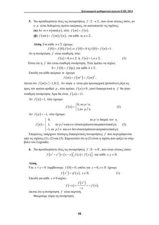 Καλοκαιρινό μαθηματικό σχολείο ΕΜΕ 2014 
5. Να προσδιορίσετε όλες τις συναρτήσεις f :]→] , που είναι τέτοιες ώστε, αν 
ο p είναι δεδομένος πρώτο ακέραιος, να ικανοποιούν τις σχέσεις: 
(α) Αν m ≡ n(mod p), τότε f (m) = f (n) . 
(β) f (mn) = f (m) f (n), για κάθε m,n∈] . 
Λύση. Για κάθε n ∈ ] έχουμε: 
f (0) = f (0) f (n)⇒ f (0) = 0 ή f (0) = f (n) =1. 
Αν η συνάρτηση f είναι σταθερή, τότε: 
f (n) = 0, n∈] ή f (n) =1, n∈] . (1) 
Έστω ότι η f δεν είναι σταθερή συνάρτηση. Τότε πρέπει να ισχύει: 
0 = f (0) = f (kp), για κάθε k ∈]. 
− = = − 
58 
Επειδή για κάθε ακέραιο m έχουμε 
f (m) = f (mp ) = f (m)p , 
έπεται ότι f (m)∈{−1,0,1}. Αν τώρα a είναι μία πρωταρχική (primitive) ρίζα ως 
προς τον πρώτο αριθμό p , τότε πρέπει f (a) ≠ 0 , γιατί διαφορετικά η f θα ήταν 
σταθερή συνάρτηση. Άρα θα είναι f (a) = ±1. 
Αν f (a) =1, τότε έχουμε: 
p n 
( ) 0, αν / , 
1,αν / . 
f n 
p n 
⎧ 
=⎨⎩ 
(2) 
Αν f (a) = −1, τότε έχουμε: 
( ) 
pn n 
0, αν / διαιρεί τον , 
1, αν / και ο είναιτετράγωνοακεραίου(mod ), 
1, αν / και ο δεν είναιτετράγωνοακεραίου(mod ). 
f n p n n p 
p n n p 
⎧⎪ 
=⎨⎪ 
⎩− 
(3) 
Επομένως, υπάρχουν τέσσερις διαφορετικές συναρτήσεις f που περιγράφονται 
από τις σχέσεις (1), (2) και (3). Σημειωτέον ότι η (3) είναι η σχέση που ορίζει το σύμ- 
βολο του Legendre. 
6. Να προσδιορίσετε όλες τις συναρτήσεις f :→ , που είναι τέτοιες ώστε: 
f (x2 − y2 ) = (x − y) ⎡⎣ f (x) + f ( y)⎤⎦ , για κάθε x, y∈. 
Λύση. 
Για x = y = 0 λαμβάνουμε f (0) = 0, οπότε για y = 0, x∈ έχουμε 
f (x2 ) = xf (x), x∈. (1) 
Επειδή για κάθε x ≠ 0 ισχύει: 
f ( ( ) x2 
) ( ) 
f x fx 
x 
− 
, 
έπεται ότι η συνάρτηση f είναι περιττή. 
Θεωρούμε τώρα τη συνάρτηση 
 