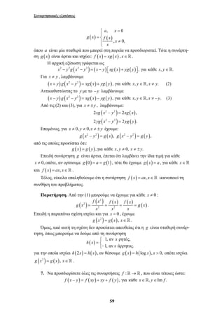 Συναρτησιακές εξισώσεις 
a x 
, 0 
= ⎧⎪ 
= ⎨ 
( ) ( ) 
, 0, 
g x f x 
≠ ⎪⎩ 
xg x y xg x 
yg x y yg y 
2 − = 
2 , 
2 − = 
2 . 
f x f x f x 
g x g x 
= = = = . 
59 
x 
x 
όπου a είναι μία σταθερά που μπορεί στη πορεία να προσδιοριστεί. Τότε η συνάρτη- 
ση g (x) είναι άρτια και ισχύει: f (x) = xg (x) , x∈. 
Η αρχική εξίσωση γράφεται ως 
x2 − y2g (x2 − y2 ) = (x − y) ⎡⎣xg ( x) + yg ( y)⎤⎦ , για κάθε x, y∈. 
Για x ≠ y , λαμβάνουμε 
(x + y) g (x2 − y2 ) = xg (x) + yg ( y), για κάθε x, y∈, x ≠ y. (2) 
Αντικαθιστώντας το y με το −y λαμβάνουμε 
(x − y) g (x2 − y2 ) = xg (x) − yg ( y), για κάθε x, y∈, x ≠ −y. (3) 
Από τις (2) και (3), για x ≠ ± y , λαμβάνουμε: 
( 2 2 
) ( ) 
( 2 2 
) ( ) 
Επομένως, για x ≠ 0, y ≠ 0, x ≠ ± y έχουμε: 
g (x2 − y2 ) = g (x), g (x2 − y2 ) = g ( y), 
από τις οποίες προκύπτει ότι: 
g (x) = g ( y), για κάθε x, y ≠ 0, x ≠ ±y. 
Επειδή συνάρτηση g είναι άρτια, έπεται ότι λαμβάνει την ίδια τιμή για κάθε 
x ≠ 0, οπότε, αν ορίσουμε g (0) = a = g (1) , τότε θα έχουμε g (x) = a , για κάθε x∈ 
και f (x) = ax, x∈ . 
Τέλος, εύκολα επαληθεύουμε ότι η συνάρτηση f (x) = ax, x∈ ικανοποιεί τη 
συνθήκη του προβλήματος. 
Παρατήρηση. Από την (1) μπορούμε να έχουμε για κάθε x ≠ 0 : 
2 
( ) ( ) ( ) ( ) 2 
( ) 
2 2 
x x x 
Επειδή η παραπάνω σχέση ισχύει και για x = 0 , έχουμε 
g (x2 ) = g (x), x∈ . 
Όμως, από αυτή τη σχέση δεν προκύπτει απευθείας ότι η g είναι σταθερή συνάρ- 
τηση, όπως μπορούμε να δούμε από τη συνάρτηση 
x 
( ) 1, αν ρητός, 
1, αν άρρητος. 
h x 
x 
⎧ 
= ⎨− ⎩ 
για την οποία ισχύει h(2x) = h( x) , αν θέσουμε g (x) = h(log x), x > 0, οπότε ισχύει 
g (x2 ) = g ( x), x∈ . 
7. Να προσδιορίσετε όλες τις συναρτήσεις f :→ , που είναι τέτοιες ώστε: 
f (x − y) = f (xy) + xy + f ( y), για κάθε x∈, y∈Im f . 
 