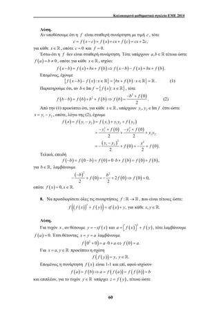 Καλοκαιρινό μαθηματικό σχολείο ΕΜΕ 2014 
Λύση. 
Αν υποθέσουμε ότι η f είναι σταθερή συνάρτηση με τιμή c , τότε 
c = f (x − c) = f (x) + cx + f (c) = cx + 2c, 
f x = f y − y = f y + y y + 
f y 
1 2 1 1 2 2 
2 2 
1 2 
y f y f 
− + − + 
= + + 
b b f f f 
− 
− + =− + ⇒ = 
60 
για κάθε x∈, οπότε c = 0 και f = 0. 
Έστω ότι η f δεν είναι σταθερή συνάρτηση. Τότε υπάρχουν a,b∈ τέτοια ώστε 
f (a) = b ≠ 0 , οπότε για κάθε x∈, ισχύει: 
f (x −b) = f (x) + bx + f (b)⇒ f (x −b) − f ( x) = bx + f (b). 
Επομένως, έχουμε 
{ f (x − b) − f (x) : x∈} = {bx + f (b) : x∈} = . (1) 
Παρατηρούμε ότι, αν b∈Im f = { f (x) : x∈} , τότε 
2 
( ) ( ) 2 ( ) ( ) b f 
( 0 
) 2 
f b b f b b f b f b 
− + 
− = + + ⇒ = . (2) 
Από την (1) προκύπτει ότι, για κάθε x ∈  , υπάρχουν 1 2 y , y ∈Im f έτσι ώστε 
1 2 x = y − y , οπότε, λόγω της (2), έχουμε 
( ) ( ) ( ) ( ) 
( ) ( ) 
1 2 
( ) 2 2 
1 2 
( ) ( ) 
0 0 
2 2 
0 0. 
2 2 
y y 
y − 
y f x f 
= − + = − + 
Τελικά, επειδή 
f (−b) = f (0 −b) = f (0) + 0⋅b + f (b) = f (0) + f (b), 
για b∈, λαμβάνουμε 
( ) 2 2 
( ) ( ) ( ) 
0 2 0 0 0, 
2 2 
οπότε f ( x) = 0, x∈. 
8. Να προσδιορίσετε όλες τις συναρτήσεις f :→ , που είναι τέτοιες ώστε: 
(( ( )) ( )) ( ) 2 f f x + f y = xf x + y, για κάθε x, y∈. 
Λύση. 
Για τυχόν x , αν θέσουμε y = −xf ( x) και ( ) ( ) 2 a = ⎡⎣ f x ⎤⎦ + f y , τότε λαμβάνουμε 
f (a) = 0. Έτσι θέτοντας x = y = a λαμβάνουμε 
f (02 + 0) = a ⋅0 + a⇔ f (0) = a. 
Για x = a, y∈ προκύπτει η σχέση 
f ( f ( y)) = y, y∈. 
Επομένως η συνάρτηση f (x) είναι 1-1 και επί, αφού ισχύουν 
f (a) = f (b)⇒a = f ( f (a)) = f ( f (b)) = b 
και επιπλέον, για το τυχόν y∈ υπάρχει z = f ( y) , τέτοιο ώστε 
 