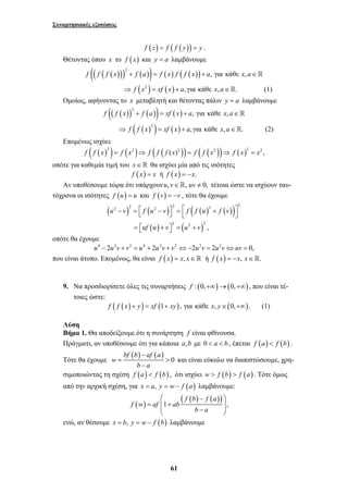 Συναρτησιακές εξισώσεις 
f (z) = f ( f ( y)) = y . 
Θέτοντας όπου x το f (x) και y = a λαμβάνουμε 
(( ( ( ))) ( )) ( ) ( ( )) 2 f f f x + f a = f x f f x + a, για κάθε x, a∈ 
⇒ f (x2 ) = xf ( x) + a, για κάθε x, a∈. (1) 
Ομοίως, αφήνοντας το x μεταβλητή και θέτοντας πάλιν y = a λαμβάνουμε 
(( ( )) ( )) ( ) 2 f f x + f a = xf x + a, για κάθε x, a∈ 
( ( )2 ) ( ) ⇒ f f x = xf x + a, για κάθε x, a∈. (2) 
2 2 2 2 2 2 
− = ⎡ − ⎤ = ⎡ + ⎤ ⎣ ⎦ ⎣ ⎦ 
u v f u v f f u f v 
⎛ − ⎞ 
f w af ab 
= ⎜⎜ + ⎟⎟ ⎝ − ⎠ 
61 
Επομένως ισχύει 
f ( f (x)2 ) = f (x2 )⇒ f ( f ( f (x)2 )) = f ( f (x2 ))⇒ f ( x)2 = x2 , 
οπότε για καθεμία τιμή του x ∈  θα ισχύει μία από τις ισότητες 
f (x) = x ή f (x) = −x. 
Αν υποθέσουμε τώρα ότι υπάρχουνu,v∈, uv ≠ 0, τέτοια ώστε να ισχύουν ταυ- 
τόχρονα οι ισότητες f (u) = u και f (v) = −v , τότε θα έχουμε 
( ) ( ) ( ( ) ( )) 
( ) ( ) 
2 2 2 , 
uf u v u v 
= ⎡⎣ + ⎤⎦ = + 
οπότε θα έχουμε 
u4 − 2u2v + v2 = u4 + 2u2v + v2 ⇔−2u2v = 2u2v⇔uv = 0, 
που είναι άτοπο. Επομένως, θα είναι f (x) = x, x∈ ή f (x) = −x, x∈. 
9. Να προσδιορίσετε όλες τις συναρτήσεις f : (0,+∞)→(0,+∞), που είναι τέ- 
τοιες ώστε: 
f ( f (x) + y) = xf (1+ xy), για κάθε x, y∈(0,+∞). (1) 
Λύση 
Βήμα 1. Θα αποδείξουμε ότι η συνάρτηση f είναι φθίνουσα. 
Πράγματι, αν υποθέσουμε ότι για κάποια a,b με 0 < a < b , έπεται f (a) < f (b) . 
bf ( b ) − 
af ( a 
) 
Τότε θα έχουμε 
w 
= > 
0 
b − 
a 
και είναι εύκολο να διαπιστώσουμε, χρη- 
σιμοποιώντας τη σχέση f (a) < f (b) , ότι ισχύει w > f (b) > f (a) . Τότε όμως 
από την αρχική σχέση, για x = a, y = w− f (a) λαμβάνουμε: 
( ( ) f ( b ) f ( a 
)) 
1 , 
b a 
ενώ, αν θέσουμε x = b, y = w− f (b) λαμβάνουμε 
 