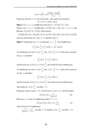 Καλοκαιρινό μαθηματικό σχολείο ΕΜΕ 2014 
( ) ( ( ) ( )) 
⎛ − ⎞ 
1 . 
= ⎜⎜ + ⎟⎟ ⎝ − ⎠ 
⎛ − + ⎞ = + − = ⎜ ⎟ 
⎝ ⎠ 
> , τότε f (x) 1 1 1 
⎛ − + ⎞ ≤ = ⎜ ⎟ 
⎝ ⎠ 
≤ ⇒ ≤ , που αντίκειται στην υπόθεση μας. 
< , τότε f (x) 1 1 1 
⎛ − + ⎞ ≥ = ⎜ ⎟ 
⎝ ⎠ 
≥ ⇒ ≥ , που αντίκειται στην υπόθεση μας. 
= για κάθε x >1. 
1 1 
f f x xf x x 
62 
f b f a 
f w bf ab 
b a 
Επομένως, θα είναι a = b, που είναι άτοπο. Άρα ισχύει η συνεπαγωγή 
0 < a < b ⇒ f (b) ≤ f (a) . 
Βήμα 2. Για x = y =1, λαμβάνουμε από την (1): f ( f (1) +1) = f (2) . 
Ομοίως, για x =1, y = 2 λαμβάνουμε: f ( f (1) + 2) = f (3), για x = 2, y =1, λαμ- 
βάνουμε f ( f (2) +1) = 2 f (3), οπότε έχουμε: 
2 f (3)( f (2) +1) = f (( f (1) +1) +1) = ( f (1) +1) f ( f (1) + 2) = ( f (1) +1) f (3) , 
από την οποία έπεται ότι f (1) +1 = 2, δηλαδή f (1) =1. 
Βήμα 3. Υποθέτουμε ότι x >1 και θέτουμε y = 1 − 1 
. Τότε λαμβάνουμε: 
x 
f f (x) 1 1 xf (1 x 1) xf ( x) 
x 
. 
Αν υποθέσουμε ότι είναι f (x) 1 
x 
− + > , οπότε από τη μονοτο- 
x 
νία της f προκύπτει 
f f (x) 1 1 f (1) 1 
x 
. 
Άρα θα είναι και xf (x) 1 f (x) 1 
x 
Αν υποθέσουμε ότι είναι f (x) 1 
x 
− + < , οπότε από τη μονοτο- 
x 
νία της f προκύπτει 
f f (x) 1 1 f (1) 1 
x 
. 
Άρα θα είναι και xf (x) 1 f (x) 1 
x 
Άρα ισχύει ότι f (x) 1 , 
x 
Θεωρούμε τώρα το τυχόν x > 0 . Τότε θα είναι f (x) +1 >1, οπότε θα ισχύει: 
( ( ) ) ( ) 
1 
f f x 
f x 
+ = 
+ 
.. (2) 
Θέτοντας y =1 στην (1) λαμβάνουμε (αφού 1+ x >1) 
( ( ) 1) (1 ) 
1 
x 
+ = + = 
+ 
. (3) 
Από τις (2) και (3) λαμβάνουμε: 
1 , 
( ) 
= 
1 1 
x 
f x + + 
x 
για κάθε x > 0 , δηλαδή f (x) 1 , 
= για κάθε x > 0 . 
x 
 