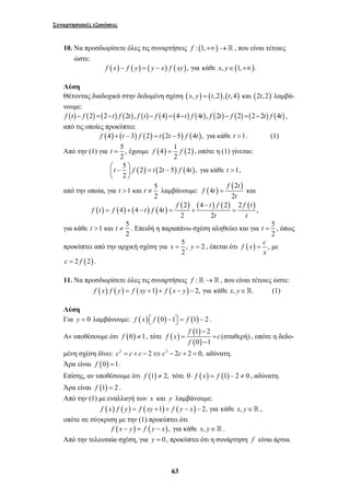 Συναρτησιακές εξισώσεις 
10. Να προσδιορίσετε όλες τις συναρτήσεις f : (1,+∞)→ , που είναι τέτοιες 
t = , έχουμε (4) 1 (2) 
f = f , οπότε η (1) γίνεται: 
t > t ≠ λαμβάνουμε: ( ) ( ) 2 
f t f f t 
t > t ≠ . Επειδή η παραπάνω σχέση αληθεύει και για 5 
x = y = , έπεται ότι f (x) c , 
63 
ώστε: 
f (x) − f ( y) = ( y − x) f ( xy), για κάθε x, y∈(1,+∞). 
Λύση 
Θέτοντας διαδοχικά στην δεδομένη σχέση (x, y) = (t, 2),(t, 4) και (2t, 2) λαμβά- 
νουμε: 
f (t) − f (2) =(2−t) f (2t), f (t) − f (4) =(4−t) f (4t), f (2t) − f (2) =(2−2t) f (4t) , 
από τις οποίες προκύπτει: 
f (4) + (t − 3) f (2) = t (2t −5) f (4t ), για κάθε t >1. (1) 
Από την (1) για 5 
2 
2 
5 (2) (2 5) (4 ), 
2 
⎛⎜ t − ⎞⎟ f = t t − f t 
⎝ ⎠ 
για κάθε t >1, 
από την οποία, για 1 και 5 
2 
4 
f t 
= και 
2 
f t 
t 
( ) ( ) ( ) ( ) (2) (4 ) (2) 2 ( ) 
4 4 4 , 
2 2 
f t f t f t 
t t 
− 
= + − = + = 
για κάθε 1 και 5 
2 
t = , όπως 
2 
προκύπτει από την αρχική σχέση για 5, 2 
2 
= με 
x 
c = 2 f (2). 
11. Να προσδιορίσετε όλες τις συναρτήσεις f :→ , που είναι τέτοιες ώστε: 
f (x) f ( y) = f (xy +1) + f (x − y) − 2, για κάθε x, y∈. (1) 
Λύση 
Για y = 0 λαμβάνουμε: f (x) ⎡⎣ f (0) −1⎤⎦ = f (1) − 2 . 
(0) ( ) ( 1 ) 
2 
Αν υποθέσουμε ότι f ≠1, τότε ( ) 
(σταθερή) 
0 1 
f 
f x c 
f 
− 
= = 
− 
, οπότε η δεδο- 
μένη σχέση δίνει: c2 = c + c − 2⇔c2 − 2c + 2 = 0, αδύνατη. 
Άρα είναι f (0) =1. 
Επίσης, αν υποθέσουμε ότι f (1) ≠ 2, τότε 0⋅ f (x) = f (1) − 2 ≠ 0 , αδύνατη. 
Άρα είναι f (1) = 2 . 
Από την (1) με εναλλαγή των x και y λαμβάνουμε: 
f (x) f ( y) = f (xy +1) + f ( y − x) − 2, για κάθε x, y∈ , 
οπότε σε σύγκριση με την (1) προκύπτει ότι 
f (x − y) = f ( y − x), για κάθε x, y∈ . 
Από την τελευταία σχέση, για y = 0, προκύπτει ότι η συνάρτηση f είναι άρτια. 
 