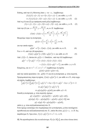 Καλοκαιρινό μαθηματικό σχολείο ΕΜΕ 2014 
Επίσης, από την (1), θέτοντας όπου y το −y , λαμβάνουμε 
f (x) f (−y) = f (−xy +1) + f (x + y) − 2, για κάθε x, y∈ 
⇒ f (x) f ( y) = f (1− xy) + f ( x + y) − 2, για κάθε x, y∈. (2) 
Από τις (1) και (2) με αφαίρεση κατά μέλη λαμβάνουμε: 
f (x + y) − f (x − y) = f (1+ xy) − f (1− xy), για κάθε x, y∈. (3) 
x m n y m n m n + − 
Από την (3) για , , , 
= = ∈  λαμβάνουμε 
( ) ( ) 
⎛ − ⎞ ⎛ − ⎞ 
f m f n f m n f m n 
− = ⎜ + ⎟ − ⎜ − ⎟ 
g x = f ⎛ + x ⎞ − f ⎛ − x ⎞ x∈ ⎜ ⎟ ⎜ ⎟ 
g r − s + g s − t = f r − f s + f s − 
f t 
⎡⎣ g x 2 + ⎤⎦ ⎡⎣ g y 2 + ⎤⎦ = g x 2 y 2 + xy + + + g x 2 − xy + y 
2 
+ − 
1 1 2 1 1 2 1 2 
g x g y g x y 
g a g b g ab a b 
64 
2 2 
2 2 2 2 
1 1 
4 4 
⎝ ⎠ ⎝ ⎠ 
. 
Θεωρούμε τώρα τη συνάρτηση 
( ) 1 1 , 
4 4 
⎝ ⎠ ⎝ ⎠ 
 , 
για την οποία ισχύει: 
g (m2 − n2 ) = f (m) − f (n), για κάθε m,n∈. (4) 
Για n = 0 , από την (4) προκύπτει: 
f (m) = g (m2 )+ f (0) = g (m2 )+1, για κάθε m∈ (5) 
Από f (1) = 2 , έπεται ότι g (1) =1. Επιπλέον, από την (4) λαμβάνουμε: 
( ) ( ) ( ) ( ) ( ) ( ) 
( ) ( ) ( ) 
2 2 2 2 
2 2 , για κάθε , , . 
f r f t g r t r s t 
= − = − ∈ 
Επομένως, για m = r2 − s2 , n = s2 − t2 λαμβάνουμε τη σχέση: 
g (m) + g (n) = g (m+ n) , 
από την οποία προκύπτει ότι g (0) = 0 και ότι η συνάρτηση g είναι περιττή. 
Χρησιμοποιώντας τώρα τη σχέση f (m) = g (m2 )+1, για κάθε m∈, στην αρχι- 
κή σχέση, λαμβάνουμε: 
( ) ( ) ( ) ( ) 
( 2 ) ( 2 ) ( 2 2 
) 
( ) ( ) ( ) 
, για κάθε , 0. 
⇔ = 
⇔ = > 
Επειδή η συνάρτηση g είναι περιττή, έχουμε: 
g (−a) g (b) = −g (a) g (b) = −g (ab) = g ((−a)b) , 
g (a) g (−b) = −g (a) g (b) = −g (ab) = g (a (−b)) και 
g (−a) g (−b) = g (a) g (b) = −g (ab) , 
οπότε η g είναι πολλαπλασιαστική στο  . 
Έτσι έχουμε καταλήξει στο συμπέρασμα ότι η συνάρτηση g είναι ταυτόχρονα 
προσθετική και πολλαπλασιαστική στο  , οπότε θα είναι g (x) = x, x∈ δες 
παράδειγμα 5). Άρα είναι f (x) = g (x2 )+1 = x2 +1, x∈. 
12. Να προσδιορίσετε όλα τα πολυώνυμα P(x)∈[x], που είναι τέτοια ώστε: 
 