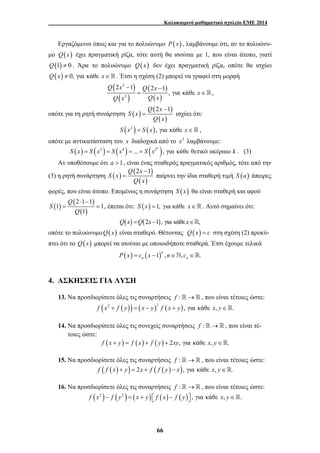 Καλοκαιρινό μαθηματικό σχολείο ΕΜΕ 2014 
Εργαζόμενοι όπως και για το πολυώνυμο P(x) , λαμβάνουμε ότι, αν το πολυώνυ- 
μο Q(x) έχει πραγματική ρίζα, τότε αυτή θα ισούται με 1, που είναι άτοπο, γιατί 
Q(1) ≠ 0 . Άρα το πολυώνυμο Q(x) δεν έχει πραγματική ρίζα, οπότε θα ισχύει 
Q(x) ≠ 0, για κάθε x∈ . Έτσι η σχέση (2) μπορεί να γραφεί στη μορφή 
2 − 1 2 − 
1 
= ∈  , 
Q 2x 1 
= ισχύει ότι: 
= παίρνει την ίδια σταθερή τιμή S (a) άπειρες 
66 
( ) 
( ) 
( ) 
( ) 
2 
2 
, για κάθε 
Q x Q x 
x 
Q x Q x 
οπότε για τη ρητή συνάρτηση ( ) ( − 
) 
( ) 
S x 
Q x 
S (x2 ) = S (x), για κάθε x∈, 
οπότε με αντικατάσταση του x διαδοχικά από το x2 λαμβάνουμε: 
( ) ( 2 ) ( 4 ) ... ( 2 ), για κάθε θετικό ακέραιο k S x = S x = S x = = S x k . (3) 
Αν υποθέσουμε ότι a >1, είναι ένας σταθερός πραγματικός αριθμός, τότε από την 
(3) η ρητή συνάρτηση ( ) Q ( 2x − 
1 
) 
( ) 
S x 
Q x 
φορές, που είναι άτοπο. Επομένως η συνάρτηση S (x) θα είναι σταθερή και αφού 
( ) ( 2 1 1 
) 
1 1 
( 1 
) 
Q 
S 
Q 
⋅ − 
= = , έπεται ότι: S (x) =1, για κάθε x∈. Αυτό σημαίνει ότι: 
Q(x) =Q(2x−1), για κάθε x∈, 
οπότε το πολυώνυμοQ(x) είναι σταθερό. Θέτοντας Q(x) = c στη σχέση (2) προκύ- 
πτει ότι το Q(x) μπορεί να ισούται με οποιοιδήποτε σταθερά. Έτσι έχουμε τελικά 
( ) ( 1) , , . n 
n n P x = c x − n∈` c ∈ 
4. ΑΣΚΗΣΕΙΣ ΓΙΑ ΛΥΣΗ 
13. Να προσδιορίσετε όλες τις συναρτήσεις f :→ , που είναι τέτοιες ώστε: 
f (x2 + f ( y)) = ( x − y)2 f ( x + y), για κάθε x, y∈. 
14. Να προσδιορίσετε όλες τις συνεχείς συναρτήσεις f :→ , που είναι τέ- 
τοιες ώστε: 
f (x + y) = f (x) + f ( y) + 2xy, για κάθε x, y∈. 
15. Να προσδιορίσετε όλες τις συναρτήσεις f :→ , που είναι τέτοιες ώστε: 
f ( f (x) + y) = 2x + f ( f ( y) − x), για κάθε x, y∈. 
16. Να προσδιορίσετε όλες τις συναρτήσεις f :→ , που είναι τέτοιες ώστε: 
f (x2 )− f ( y2 ) = ( x + y) ⎡⎣ f (x) − f ( y)⎤⎦ , για κάθε x, y∈. 
 