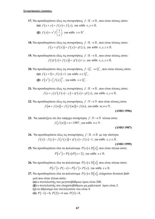 Συναρτησιακές εξισώσεις 
17. Να προσδιορίσετε όλες τις συναρτήσεις f :→ , που είναι τέτοιες ώστε: 
(α) f (x + y) = f (x) + f ( y), για κάθε x, y∈. 
(β) f (x) x2 f 1 , 
67 
= ⎛ ⎞ ⎜ ⎟ 
x 
⎝ ⎠ 
για κάθε x∈* . 
18. Να προσδιορίσετε όλες τις συναρτήσεις f :→ , που είναι τέτοιες ώστε: 
f ( y + zf (x)) = f ( y) + xf (z), για κάθε x, y, z∈. 
19. Να προσδιορίσετε όλες τις συναρτήσεις f :→ , που είναι τέτοιες ώστε: 
f (xf (z) + f ( y)) = zf (x) + y, για κάθε x, y, z∈. 
20. Να προσδιορίσετε όλες τις συναρτήσεις f : * * + + _ →_ , που είναι τέτοιες ώστε: 
(α) f (x 1) f (x) 1, για κάθε x * . + + = + ∈_ 
(β) ( ) ( ) f x3 = ⎡ f x ⎤3 , ⎣ ⎦ για κάθε x *+ ∈ _ . 
21. Να προσδιορίσετε όλες τις συναρτήσεις f :→ , που είναι τέτοιες ώστε: 
f (x + y) f ( f (x) − y) = xf ( x) + yf ( y), για κάθε x, y∈. 
22. Να προσδιορίσετε όλες τις συναρτήσεις f :`→` που είναι τέτοιες ώστε 
f (m+ f (n)) = f ( f (m)) + f (n) , για κάθε m,n∈`. 
(ΔΜΟ 1996) 
23. Να αποδείξετε ότι δεν υπάρχει συνάρτηση f :`→` τέτοια ώστε 
f ( f (n)) = n +1987 , για κάθε n∈`. 
(ΔΜΟ 1987) 
24. Να προσδιορίσετε όλες τις συναρτήσεις f :→ με την ιδιότητα 
f (x) − f ( y) = f ( f ( y)) + xf ( y) + f ( x) −1, για κάθε x, y∈ . 
(ΔΜΟ 1999) 
25. Να προσδιορίσετε όλα τα πολυώνυμα P(x)∈[x], που είναι τέτοια ώστε: 
P(x2 ) = P(x) P(x + 2), για κάθε x∈. 
26. Να προσδιορίσετε όλα τα πολυώνυμα P(x)∈[x], που είναι τέτοια ώστε: 
P(x2 )+ P(−x) = P(x2 )+ P(x), για κάθε x∈. 
27. Να προσδιορίσετε όλα τα πολυώνυμα P(x)∈[x], ελάχιστου δυνατού βαθ- 
μού που είναι τέτοια ώστε: 
(α) ο συντελεστής του μεγιστοβάθμιου όρου είναι 200. 
(β) ο συντελεστής του ελαχιστοβάθμιου μη μηδενικού όρου είναι 2. 
(γ) το άθροισμα των συντελεστών του είναι 4. 
(δ) P(−1) = 0, P(2) = 6 και P(3) = 8. 
 