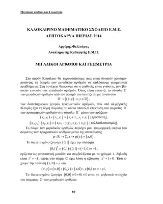 Μιγαδικοί αριθμοί και Γεωμετρία 
ΚΑΛΟΚΑΙΡΙΝΟ ΜΑΘΗΜΑΤΙΚΟ ΣΧΟΛΕΙΟ Ε.Μ.Ε. 
ΛΕΠΤΟΚΑΡΥΑ ΠΙΕΡΙΑΣ 2014 
Αργύρης Φελλούρης 
Αναπληρωτής Καθηγητής Ε.Μ.Π. 
ΜΙΓΑΔΙΚΟΙ ΑΡΙΘΜΟΙ ΚΑΙ ΓΕΩΜΕΤΡΙΑ 
Στο παρόν Κεφάλαιο θα παρουσιάσουμε πως είναι δυνατόν χρησιμο- 
ποιώντας τη θεωρία των μιγαδικών αριθμών να επιλύσουμε γεωμετρικά 
προβλήματα. Στη συνέχεια θεωρούμε ότι ο μαθητής είναι γνώστης των βα- 
σικών εννοιών των μιγαδικών αριθμών. Όπως είναι γνωστό, το σύνολο  
των μιγαδικών αριθμών από τον ορισμό του ταυτίζεται με το σύνολο 
2 = {(x, y) : x, y∈}, 
των διατεταγμένων ζευγών πραγματικών αριθμών, ενώ από αλγεβρικής 
πλευράς έχει τη δομή σώματος το οποίο αποτελεί επέκταση του σώματος  
των πραγματικών αριθμών στο σύνολο 2 μέσω των πράξεων 
( ) ( ) ( ) 1 1 2 2 1 2 1 2 x , y + x , y := x + x , y + y [πρόσθεση], 
( ) ( ) ( ) 1 1 2 2 1 2 1 2 1 2 2 1 x , y ⋅ x , y := x x − y y , x y + x y [πολλαπλασιασμός]. 
Το σώμα των μιγαδικών αριθμών περιέχει μια ισομορφική εικόνα του 
σώματος των πραγματικών αριθμών μέσω της απεικόνισης 
ϕ :→, x→ϕ (x) := (x,0). 
Το διατεταγμένο ζευγάρι (0,1) έχει την ιδιότητα 
( )2 ( ) ( ) ( ) 0,1 := 0,1 ⋅ 0,1 = −1,0 ≡ −1, 
ορίζεται ως φανταστική μονάδα και συμβολίζεται με το γράμμα i , δηλαδή 
είναι i2 = −1, οπότε στο σώμα  έχει λύση η εξίσωση z2 +1 = 0 . Έτσι έ- 
χουμε την ταύτιση (x,0) = x και 
(x, y) = (x,0) + (0, y) = (x,0) + y (0,1) ≡ x + yi . 
Το διατεταγμένο ζευγάρι (0,0) ≡ 0 + 0i ≡ 0 είναι το μηδενικό στοιχείο 
του σώματος  των μιγαδικών αριθμών. 
69 
 